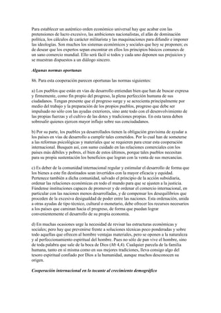 Para establecer un auténtico orden económico universal hay que acabar con las
pretensiones de lucro excesivo, las ambiciones nacionalistas, el afán de dominación
política, los cálculos de carácter militarista y las maquinaciones para difundir e imponer
las ideologías. Son muchos los sistemas económicos y sociales que hoy se proponen; es
de desear que los expertos sepan encontrar en ellos los principios básicos comunes de
un sano comercio mundial. Ello será fácil si todos y cada uno deponen sus prejuicios y
se muestran dispuestos a un diálogo sincero.

Algunas normas oportunas

86. Para esta cooperación parecen oportunas las normas siguientes:

a) Los pueblos que están en vías de desarrollo entiendan bien que han de buscar expresa
y firmemente, como fin propio del progreso, la plena perfección humana de sus
ciudadanos. Tengan presente que el progreso surge y se acrecienta principalmente por
medio del trabajo y la preparación de los propios pueblos, progreso que debe ser
impulsado no sólo con las ayudas exteriores, sino ante todo con el desenvolvimiento de
las propias fuerzas y el cultivo de las dotes y tradiciones propias. En esta tarea deben
sobresalir quienes ejercen mayor influjo sobre sus conciudadanos.

b) Por su parte, los pueblos ya desarrollados tienen la obligación gravísima de ayudar a
los países en vías de desarrollo a cumplir tales cometidos. Por lo cual han de someterse
a las reformas psicológicas y materiales que se requieren para crear esta cooperación
internacional. Busquen así, con sumo cuidado en las relaciones comerciales con los
países más débiles y pobres, el bien de estos últimos, porque tales pueblos necesitan
para su propia sustentación los beneficios que logran con la venta de sus mercancías.

c) Es deber de la comunidad internacional regular y estimular el desarrollo de forma que
los bienes a este fin destinados sean invertidos con la mayor eficacia y equidad.
Pertenece también a dicha comunidad, salvado el principio de la acción subsidiaria,
ordenar las relaciones económicas en todo el mundo para que se ajusten a la justicia.
Fúndense instituciones capaces de promover y de ordenar el comercio internacional, en
particular con las naciones menos desarrolladas, y de compensar los desequilibrios que
proceden de la excesiva desigualdad de poder entre las naciones. Esta ordenación, unida
a otras ayudas de tipo técnico, cultural o monetario, debe ofrecer los recursos necesarios
a los países que caminan hacia el progreso, de forma que puedan lograr
convenientemente el desarrollo de su propia economía.

d) En muchas ocasiones urge la necesidad de revisar las estructuras económicas y
sociales; pero hay que prevenirse frente a soluciones técnicas poco ponderadas y sobre
todo aquellas que ofrecen al hombre ventajas materiales, pero se oponen a la naturaleza
y al perfeccionamiento espiritual del hombre. Pues no sólo de pan vive el hombre, sino
de toda palabra que sale de la boca de Dios (Mt 4,4). Cualquier parcela de la familia
humana, tanto en sí misma como en sus mejores tradiciones, lleva consigo algo del
tesoro espiritual confiado por Dios a la humanidad, aunque muchos desconocen su
origen.

Cooperación internacional en lo tocante al crecimiento demográfico
 