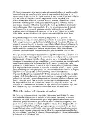 87. Es sobremanera necesaria la cooperación internacional en favor de aquellos pueblos
que actualmente con harta frecuencia, aparte de otras muchas dificultades, se ven
agobiados por la que proviene del rápido aumento de su población. Urge la necesidad de
que, por medio de una plena e intensa cooperación de todos los países, pero
especialmente de los más ricos, se halle el modo de disponer y de facilitar a toda la
comunidad humana aquellos bienes que son necesarios para el sustento y para la
conveniente educación del hombre. Son varios los países que podrían mejorar mucho
sus condiciones de vida si pasaran, dotados de la conveniente enseñanza, de métodos
agrícolas arcaicos al empleo de las nuevas técnicas, aplicándolas con la debida
prudencia a sus condiciones particulares una vez que se haya establecido un mejor
orden social y se haya distribuido más equitativamente la propiedad de las tierras.

Los gobiernos respectivos tienen derechos y obligaciones, en lo que toca a los
problemas de su propia población, dentro de los límites de su específica competencia.
Tales son, por ejemplo, la legislación social y la familiar, la emigración del campo a la
ciudad, la información sobre la situación y necesidades del país. Como hoy la agitación
que en torno a este problema sucede a los espíritus es tan intensa, es de desear que los
católicos expertos en todas estas materias, particularmente en las universidades,
continúen con intensidad los estudios comenzados y los desarrollen cada vez más.

Dado que muchos afirman que el crecimiento de la población mundial, o al menos el de
algunos países, debe frenarse por todos los medios y con cualquier tipo de intervención
de la autoridad pública, el Concilio exhorta a todos a que se prevenga frente a las
soluciones, propuestas en privado o en público y a veces impuestas, que contradicen a la
moral. Porque, conforme al inalienable derecho del hombre al matrimonio y a la
procreación, la decisión sobre el número de hijos depende del recto juicio de los padres,
y de ningún modo puede someterse al criterio de la autoridad pública. Y como el juicio
de los padres requiere como presupuesto una conciencia rectamente formada, es de gran
importancia que todos puedan cultivar una recta y auténticamente humana
responsabilidad que tenga en cuanta la ley divina, consideradas las circunstancias de la
realidad y de la época. Pero esto exige que se mejoren en todas partes las condiciones
pedagógicas y sociales y sobre todo que se dé una formación religiosa o, al menos, una
íntegra educación moral. Dése al hombre también conocimiento sabiamente cierto de
los progresos científicos con el estudio de los métodos que pueden ayudar a los
cónyuges en la determinación del número de hijos, métodos cuya seguridad haya sido
bien comprobada y cuya concordancia con el orden moral esté demostrada.

Misión de los cristianos en la cooperación internacional

88. Cooperen gustosamente y de corazón los cristianos en la edificación del orden
internacional con la observancia auténtica de las legítimas libertades y la amistosa
fraternidad con todos, tanto más cuanto que la mayor parte de la humanidad sufre
todavía tan grandes necesidades, que con razón puede decirse que es el propio Cristo
quien en los pobres levanta su voz para despertar la caridad de sus discípulos. Que no
sirva de escándalo a la humanidad el que algunos países, generalmente los que tienen
una población cristiana sensiblemente mayoritaria, disfrutan de la opulencia, mientras
otros se ven privados de lo necesario para la vida y viven atormentados por el hambre,
las enfermedades y toda clase de miserias. El espíritu de pobreza y de caridad son gloria
y testimonio de la Iglesia de Cristo.
 
