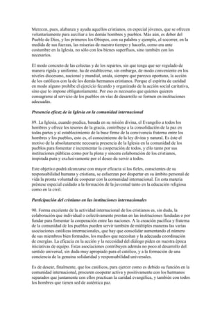 Merecen, pues, alabanza y ayuda aquellos cristianos, en especial jóvenes, que se ofrecen
voluntariamente para auxiliar a los demás hombres y pueblos. Más aún, es deber del
Pueblo de Dios, y los primeros los Obispos, con su palabra y ejemplo, el socorrer, en la
medida de sus fuerzas, las miserias de nuestro tiempo y hacerlo, como era ante
costumbre en la Iglesia, no sólo con los bienes superfluos, sino también con los
necesarios.

El modo concreto de las colectas y de los repartos, sin que tenga que ser regulado de
manera rígida y uniforme, ha de establecerse, sin embargo, de modo conveniente en los
niveles diocesano, nacional y mundial, unida, siempre que parezca oportuno, la acción
de los católicos con la de los demás hermanos cristianos. Porque el espíritu de caridad
en modo alguno prohíbe el ejercicio fecundo y organizado de la acción social caritativa,
sino que lo impone obligatoriamente. Por eso es necesario que quienes quieren
consagrarse al servicio de los pueblos en vías de desarrollo se formen en instituciones
adecuadas.

Presencia eficaz de la Iglesia en la comunidad internacional

89. La Iglesia, cuando predica, basada en su misión divina, el Evangelio a todos los
hombres y ofrece los tesoros de la gracia, contribuye a la consolidación de la paz en
todas partes y al establecimiento de la base firme de la convivencia fraterna entre los
hombres y los pueblos, esto es, el conocimiento de la ley divina y natural. Es éste el
motivo de la absolutamente necesaria presencia de la Iglesia en la comunidad de los
pueblos para fomentar e incrementar la cooperación de todos, y ello tanto por sus
instituciones públicas como por la plena y sincera colaboración de los cristianos,
inspirada pura y exclusivamente por el deseo de servir a todos.

Este objetivo podrá alcanzarse con mayor eficacia si los fieles, conscientes de su
responsabilidad humana y cristiana, se esfuerzan por despertar en su ámbito personal de
vida la pronta voluntad de cooperar con la comunidad internacional. En esta materia
préstese especial cuidado a la formación de la juventud tanto en la educación religiosa
como en la civil.

Participación del cristiano en las instituciones internacionales

90. Forma excelente de la actividad internacional de los cristianos es, sin duda, la
colaboración que individual o colectivamente prestan en las instituciones fundadas o por
fundar para fomentar la cooperación entre las naciones. A la creación pacífica y fraterna
de la comunidad de los pueblos pueden servir también de múltiples maneras las varias
asociaciones católicas internacionales, que hay que consolidar aumentando el número
de sus miembros bien formados, los medios que necesitan y la adecuada coordinación
de energías. La eficacia en la acción y la necesidad del diálogo piden en nuestra época
iniciativas de equipo. Estas asociaciones contribuyen además no poco al desarrollo del
sentido universal, sin duda muy apropiado para el católico, y a la formación de una
conciencia de la genuina solidaridad y responsabilidad universales.

Es de desear, finalmente, que los católicos, para ejercer como es debido su función en la
comunidad internacional, procuren cooperar activa y positivamente con los hermanos
separados que juntamente con ellos practican la caridad evangélica, y también con todos
los hombres que tienen sed de auténtica paz.
 