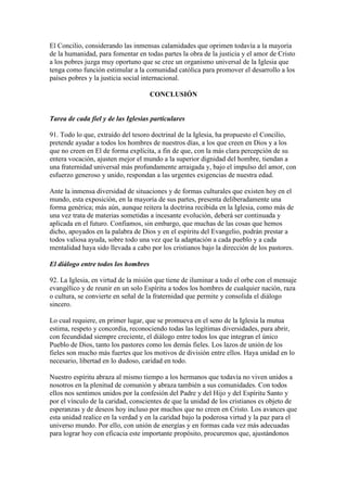 El Concilio, considerando las inmensas calamidades que oprimen todavía a la mayoría
de la humanidad, para fomentar en todas partes la obra de la justicia y el amor de Cristo
a los pobres juzga muy oportuno que se cree un organismo universal de la Iglesia que
tenga como función estimular a la comunidad católica para promover el desarrollo a los
países pobres y la justicia social internacional.

                                     CONCLUSIÓN


Tarea de cada fiel y de las Iglesias particulares

91. Todo lo que, extraído del tesoro doctrinal de la Iglesia, ha propuesto el Concilio,
pretende ayudar a todos los hombres de nuestros días, a los que creen en Dios y a los
que no creen en El de forma explícita, a fin de que, con la más clara percepción de su
entera vocación, ajusten mejor el mundo a la superior dignidad del hombre, tiendan a
una fraternidad universal más profundamente arraigada y, bajo el impulso del amor, con
esfuerzo generoso y unido, respondan a las urgentes exigencias de nuestra edad.

Ante la inmensa diversidad de situaciones y de formas culturales que existen hoy en el
mundo, esta exposición, en la mayoría de sus partes, presenta deliberadamente una
forma genérica; más aún, aunque reitera la doctrina recibida en la Iglesia, como más de
una vez trata de materias sometidas a incesante evolución, deberá ser continuada y
aplicada en el futuro. Confiamos, sin embargo, que muchas de las cosas que hemos
dicho, apoyados en la palabra de Dios y en el espíritu del Evangelio, podrán prestar a
todos valiosa ayuda, sobre todo una vez que la adaptación a cada pueblo y a cada
mentalidad haya sido llevada a cabo por los cristianos bajo la dirección de los pastores.

El diálogo entre todos los hombres

92. La Iglesia, en virtud de la misión que tiene de iluminar a todo el orbe con el mensaje
evangélico y de reunir en un solo Espíritu a todos los hombres de cualquier nación, raza
o cultura, se convierte en señal de la fraternidad que permite y consolida el diálogo
sincero.

Lo cual requiere, en primer lugar, que se promueva en el seno de la Iglesia la mutua
estima, respeto y concordia, reconociendo todas las legítimas diversidades, para abrir,
con fecundidad siempre creciente, el diálogo entre todos los que integran el único
Pueblo de Dios, tanto los pastores como los demás fieles. Los lazos de unión de los
fieles son mucho más fuertes que los motivos de división entre ellos. Haya unidad en lo
necesario, libertad en lo dudoso, caridad en todo.

Nuestro espíritu abraza al mismo tiempo a los hermanos que todavía no viven unidos a
nosotros en la plenitud de comunión y abraza también a sus comunidades. Con todos
ellos nos sentimos unidos por la confesión del Padre y del Hijo y del Espíritu Santo y
por el vínculo de la caridad, conscientes de que la unidad de los cristianos es objeto de
esperanzas y de deseos hoy incluso por muchos que no creen en Cristo. Los avances que
esta unidad realice en la verdad y en la caridad bajo la poderosa virtud y la paz para el
universo mundo. Por ello, con unión de energías y en formas cada vez más adecuadas
para lograr hoy con eficacia este importante propósito, procuremos que, ajustándonos
 