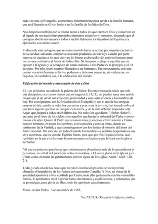 cada vez más al Evangelio, cooperemos fraternalmente para servir a la familia humana,
que está llamada en Cristo Jesús a ser la familia de los hijos de Dios.

Nos dirigimos también por la misma razón a todos los que creen en Dios y conservan en
el legado de sus tradiciones preciados elementos religiosos y humanos, deseando que el
coloquio abierto nos mueva a todos a recibir fielmente los impulsos del Espíritu y a
ejecutarlos con ánimo alacre.

El deseo de este coloquio, que se siente movido hacia la verdad por impulso exclusivo
de la caridad, salvando siempre la necesaria prudencia, no excluye a nadie por parte
nuestra, ni siquiera a los que cultivan los bienes esclarecidos del espíritu humano, pero
no reconocen todavía al Autor de todos ellos. Ni tampoco excluye a aquellos que se
oponen a la Iglesia y la persiguen de varias maneras. Dios Padre es el principio y el fin
de todos. Por ello, todos estamos llamados a ser hermanos. En consecuencia, con esta
común vocación humana y divina, podemos y debemos cooperar, sin violencias, sin
engaños, en verdadera paz, a la edificación del mundo.

Edificación del mundo y orientación de éste a Dios

93. Los cristianos recordando la palabra del Señor: En esto conocerán todos que sois
mis discípulos, en el amor mutuo que os tengáis (Io 13,35), no pueden tener otro anhelo
mayor que el de servir con creciente generosidad y con suma eficacia a los hombres de
hoy. Por consiguiente, con la fiel adhesión al Evangelio y con el uso de las energías
propias de éste, unidos a todos los que aman y practican la justicia, han tomado sobre sí
una tarea ingente que han de cumplir en la tierra, y de la cual deberán responder ante
Aquel que juzgará a todos en el último día. No todos los que dicen: "¡Señor, Señor!",
entrarán en el reino de los cielos, sino aquellos que hacen la voluntad del Padre y ponen
manos a la obra. Quiere el Padre que reconozcamos y amemos efectivamente a Cristo,
nuestro hermano, en todos los hombres, con la palabra y con las obras, dando así
testimonio de la Verdad, y que comuniquemos con los demás el misterio del amor del
Padre celestial. Por esta vía, en todo el mundo los hombres se sentirán despertados a una
viva esperanza, que es don del Espíritu Santo, para que, por fin, llegada la hora, sean
recibidos en la paz y en la suma bienaventuranza en la patria que brillará con la gloria
del Señor.

"Al que es poderoso para hacer que copiosamente abundemos más de lo que pedimos o
pensamos, en virtud del poder que actúa en nosotros, a El sea la gloria en la Iglesia y en
Cristo Jesús, en todas las generaciones, por los siglos de los siglos. Amén." (Eph 3,20-
21).

Todas y cada una de las cosas que en esta Constitución pastoral se incluyen han
obtenido el beneplácito de los Padres del sacrosanto Concilio. Y Nos, en virtud de la
autoridad apostólica a Nos confiada por Cristo, todo ello, juntamente con los venerables
Padres, lo aprobamos en el Espíritu Santo, decretamos y establecemos, y ordenamos que
se promulgue, para gloria de Dios, todo los aprobado conciliarmente.

Roma, en San Pedro, 7 de diciembre de 1965.

                                               Yo, PABLO, Obispo de la Iglesia católica.
 