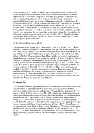 todas las cosas (cfr. Ef., 1,4-5, 10). Cristo, pues, en cumplimiento de la voluntad del
Padre, inauguró en la tierra el reino de los cielos, nos reveló su misterio, y efectuó la
redención con su obediencia. La Iglesia, o reino de Cristo, presente ya en el misterio,
crece visiblemente en el mundo por el poder de Dios. Comienzo y expansión
manifestada de nuevo tanto por la sangre y el agua que manan del costado abierto de
Cristo crucificado (cf. Jn., 19,34), cuanto por las palabras de Cristo alusivas a su muerte
en la cruz: "Y yo, si fuere levantado de la tierra, atraeré todos a mí" (Jn., 12,32).
Cuantas veces se renueva sobre el altar el sacrificio de la cruz, en que nuestra Pascua,
Cristo, ha sido inmolado ( 1Cor., 5,7), se efectúa la obra de nuestra redención. Al propio
tiempo, en el sacramento del pan eucarístico se representa y se produce la unidad de los
fieles, que constituyen un solo cuerpo en Cristo (cf. 1Cor., 10,17). Todos los hombres
son llamados a esta unión con Cristo, luz del mundo, de quien procedemos, por quien
vivimos y hacia quien caminamos.

El Espíritu santificador de la Iglesia

4. Consumada, pues, la obra, que el Padre confió el Hijo en la tierra (cf. Jn., 17,4), fue
enviado el Espíritu Santo en el día de Pentecostés, para que santificara a la Iglesia, y de
esta forma los que creen en Cristo pudieran acercarse al Padre en un mismo Espíritu (cf.
Ef., 2,18). El es el Espíritu de la vida, o la fuente del agua que salta hasta la vida eterna
(cf. Jn., 4,14; 7,38-39), por quien vivifica el Padre a todos los hombres muertos por el
pecado hasta que resucite en Cristo sus cuerpos mortales (cf. Rom., 8-10-11). El Espíritu
habita en la Iglesia y en los corazones de los fieles como en un templo (1Cor., 3,16;
6,19), y en ellos ora y da testimonio de la adopción de hijos (cf. Gal., 4,6; Rom., 8,15-
16,26). Con diversos dones jerárquicos y carismáticos dirige y enriquece con todos sus
frutos a la Iglesia (cf. Ef., 4, 11-12; 1Cor., 12-4; Gal., 5,22), a la que guía hacía toda
verdad (cf. Jn., 16,13) y unifica en comunión y ministerio. Hace rejuvenecer a la Iglesia
por la virtud del Evangelio, la renueva constantemente y la conduce a la unión
consumada con su Esposo. Pues el Espíritu y la Esposa dicen al Señor Jesús: "¡Ven!"
(cf. Ap., 22,17). Así se manifiesta toda la Iglesia como "una muchedumbre reunida por
la unidad del Padre y del Hijo y del Espíritu Santo".

El reino de Dios

5. El misterio de la santa Iglesia se manifiesta en su fundación. Pues nuestro Señor Jesús
dio comienzo a su Iglesia predicando la buena nueva, es decir, el Reino de Dios,
prometido muchos siglos antes en las Escrituras: "Porque el tiempo está cumplido, y se
acercó el Reino de Dios" (Mc., 1,15; cf. Mt., 4,17). Ahora bien, este Reino comienza a
manifestarse como una luz delante de los hombres, por la palabra, por las obras y por la
presencia de Cristo. La palabra de Dios se compara a una semilla, depositada en el
campo (Mc., 4,14): quienes la reciben con fidelidad y se unen a la pequeña grey (Lc.,
12,32) de Cristo, recibieron el Reino; la semilla va germinando poco a poco por su vigor
interno, y va creciendo hasta el tiempo de la siega (cf. Mc., 4,26-29). Los milagros, por
su parte, prueban que el Reino de Jesús ya vino sobre la tierra: "Si expulso los demonios
por el dedo de Dios, sin duda que el Reino de Dios ha llegado a vosotros" (Lc., 11,20;
cf. Mt., 12,28). Pero, sobre todo, el Reino se manifiesta en la Persona del mismo Cristo,
Hijo del Hombre, que vino "a servir, y a dar su vida para redención de muchos" (Mc.,
10,45).
 
