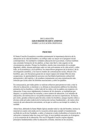 DECLARACIÓN
                        GRAVISSIMUM EDUCATIONIS
                        SOBRE LA EUCACIÓN CRISTIANA



                                      PROEMIO

El Santo Concilio Ecuménico considera atentamente la importancia decisiva de la
educación en la vida del hombre y su influjo cada vez mayor en el progreso social
contemporáneo. En realidad la verdadera educación de la juventud, e incluso también
una constante formación de los adultos, se hace más fácil y más urgente en las
circunstancias actuales. Porque los hombres, mucho mas conscientes de su propia
dignidad y deber, desean participar cada vez más activamente en la vida social y, sobre
todo, en la económica y en la política; los maravillosos progresos de la técnica y de la
investigación científica, y los nuevos medios de comunicación social, ofrecen a los
hombres, que, con frecuencia gozan de un mayor espacio de tiempo libre de otras
ocupaciones, la oportunidad de acercarse con facilidad al patrimonio cultural del
pensamiento y del espíritu, y de ayudarse mutuamente con una comunicación más
estrecha que existe entre las distintas asociaciones y entre los pueblos.

En consecuencia, por todas partes se realizan esfuerzos para promover más y más la
obra de la educación; se declaran y se afirman en documentos públicos los derechos
primarios de los hombres, y sobre todo de los niños y de los padres con respecto a la
educación. Como crece rápidamente el número de los alumnos, se multiplican por
doquier y se perfeccionan las escuelas y otros centros de educación. Los métodos de
educación y de instrucción se van perfeccionando con nuevas experiencias. Se hacen,
por cierto, grandes esfuerzos para llevarla a todos los hombres, aunque muchos niños y
jóvenes están privados todavía de la instrucción incluso fundamental, y de tantos otros
carecen de una educación conveniente, en la que se cultiva a un tiempo la verdad y la
caridad.

Ahora bien, debiendo la Santa Madre Iglesia atender toda la vida del hombre, incluso la
material en cuanto está unida con la vocación celeste para cumplir el mandamiento
recibido de su divino Fundador, a saber, el anunciar a todos loshombres el misterio de la
salvación e instaurar todas las cosas en Cristo, le toca también una parte en el progreso
y en la extensión de la educación. Por eso El Sagrado Concilio expone algunos
principios fundamentales sobre la educación cristiana, máxime en las escuelas,
 