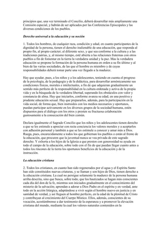 principios que, una vez terminado el Concilio, deberá desarrollar más ampliamente una
Comisión especial, y habrán de ser aplicados por las Conferencias Episcopales y las
diversas condiciones de los pueblos.

Derecho universal a la educación y su noción

1. Todos los hombres, de cualquier raza, condición y edad, en cuanto participantes de la
dignidad de la persona, tienen el derecho inalienable de una educación, que responda al
propio fin, al propio carácter; al diferente sexo, y que sea conforme a la cultura y a las
tradiciones patrias, y, al mismo tiempo, esté abierta a las relaciones fraternas con otros
pueblos a fin de fomentar en la tierra la verdadera unidad y la paz. Mas la verdadera
educación se propone la formación de la persona humana en orden a su fin último y al
bien de las varias sociedades, de las que el hombre es miembro y de cuyas
responsabilidades deberá tomar parte una vez llegado a la madurez.

Hay que ayudar, pues, a los niños y a los adolescentes, teniendo en cuenta el progreso
de la psicología, de la pedagogía y de la didáctica, para desarrollar armónicamente sus
condiciones físicas, morales e intelectuales, a fin de que adquieran gradualmente un
sentido más perfecto de la responsabilidad en la cultura ordenada y activa de la propia
vida y en la búsqueda de la verdadera libertad, superando los obstáculos con valor y
constancia de alma. Hay que iniciarlos, conforme avanza su edad, en una positiva y
prudente educación sexual. Hay que prepararlos, además, para la participación en la
vida social, de forma que, bien instruidos con los medios necesarios y oportunos,
puedan participar activamente en los diversos grupos de la sociedad humana, estén
dispuestos para el diálogo con los otros y presten su fructuosa colaboración
gustosamente a la consecución del bien común.

Declara igualmente el Sagrado Concilio que los niños y los adolescentes tienen derecho
a que se les estimule a apreciar con recta conciencia los valores morales y a aceptarlos
con adhesión personal y también a que se les estimule a conocer y amar más a Dios.
Ruega, pues, encarecidamente a todos los que gobiernan los pueblos o están al frente de
la educación, que procuren que la juventud nunca se vea privada de este sagrado
derecho. Y exhorta a los hijos de la Iglesia a que presten con generosidad su ayuda en
todo el campo de la educación, sobre todo con el fin de que puedan llegar cuanto antes a
todos los rincones de la tierra los oportunos beneficios de la educación y de la
instrucción.

La educación cristiana

2. Todos los cristianos, en cuanto han sido regenerados por el agua y el Espíritu Santo
han sido constituidos nuevas criaturas, y se llaman y son hijos de Dios, tienen derecho a
la educación cristiana. La cual no persigue solamente la madurez de la persona humana
arriba descrita, sino que busca, sobre todo, que los bautizados se hagan más conscientes
cada día del don de la fe, mientras son iniciados gradualmente en el conocimiento del
misterio de la salvación; aprendan a adorar a Dios Padre en el espíritu y en verdad, ante
todo en la acción litúrgica, adaptándose a vivir según el hombre nuevo en justicia y en
santidad de verdad, y así lleguen al hombre perfecto, en la edad de la plenitud de Cristo
y contribuyan al crecimiento del Cuerpo Místico. Ellos, además, conscientes de su
vocación, acostúmbrense a dar testimonio de la esperanza y a promover la elevación
cristiana del mundo, mediante la cual los valores naturales contenidos en la
 