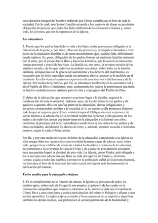 consideración integral del hombre redimido por Cristo contribuyan al bien de toda la
sociedad. Por lo cual, este Santo Concilio recuerda a los pastores de almas su gravísima
obligación de proveer que todos los fieles disfruten de la educación cristiana y, sobre
todo, los jóvenes, que son la esperanza de la Iglesia.

Los educadores

3. Puesto que los padres han dado la vida a los hijos, están gravemente obligados a la
educación de la prole y, por tanto, ellos son los primeros y principales educadores. Este
deber de la educación familiar es de tanta trascendencia que, cuando falta, difícilmente
puede suplirse. Es, pues, obligación de los padres formar un ambiente familiar animado
por el amor, por la piedad hacia Dios y hacia los hombres, que favorezca la educación
íntegra personal y social de los hijos. La familia es, por tanto, la primera escuela de las
virtudes sociales, de las que todas las sociedades necesitan. Sobre todo, en la familia
cristiana, enriquecida con la gracia del sacramento y los deberes del matrimonio, es
necesario que los hijos aprendan desde sus primeros años a conocer la fe recibida en el
bautismo. En ella sienten la primera experiencia de una sana sociedad humana y de la
Iglesia. Por medio de la familia, por fin, se introducen fácilmente en la sociedad civil y
en el Pueblo de Dios. Consideren, pues, atentamente los padres la importancia que tiene
la familia verdaderamente cristiana para la vida y el progreso del Pueblo de Dios.

El deber de la educación, que compete en primer lugar a la familia, requiere la
colaboración de toda la sociedad. Además, pues, de los derechos de los padres y de
aquellos a quienes ellos les confían parte en la educación, ciertas obligaciones y
derechos corresponden también a la sociedad civil, en cuanto a ella pertenece disponer
todo lo que se requiere para el bien común temporal. Obligación suya es proveer de
varias formas a la educación de la juventud: tutelar los derechos y obligaciones de los
padre y de todos los demás que intervienen en la educación y colaborar con ellos;
conforme al principio del deber subsidiario cuando falta la iniciativa de los padres y de
otras sociedades, atendiendo los deseos de éstos y, además, creando escuelas e institutos
propios, según lo exija el bien común.

Por fin, y por una razón particular, el deber de la educación corresponde a la Iglesia no
sólo porque debe ser reconocida como sociedad humana capaz de educar, sino, sobre
todo, porque tiene el deber de anunciar a todos los hombres el camino de la salvación,
de comunicar a los creyentes la vida de Cristo y de ayudarles con atención constante
para que puedan lograr la plenitud de esta vida. La Iglesia, como Madre, está obligada a
dar a sus hijos una educación que llene su vida del espíritu de Cristo y, al mismo
tiempo, ayuda a todos los pueblos a promover la perfección cabal de la persona humana,
incluso para el bien de la sociedad terrestre y para configurar más humanamente la
edificación del mundo.

Varios medios para la educación cristiana

4. En el cumplimiento de la función de educar, la Iglesia se preocupa de todos los
medios aptos, sobre todo de los que le son propios, el primero de los cuales es la
instrucción catequética, que ilumina y robustece la fe, anima la vida con el espíritu de
Cristo, lleva a una consciente y activa participación del misterio litúrgico y alienta a una
acción apostólica. La Iglesia aprecia mucho y busca penetrar de su espíritu y dignificar
también los demás medios, que pertenecen al común patrimonio de la humanidad y
 