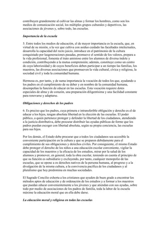 contribuyen grandemente al cultivar las almas y formar los hombres, como son los
medios de comunicación social, los múltiples grupos culturales y deportivos, las
asociaciones de jóvenes y, sobre todo, las escuelas.

Importancia de la escuela

5. Entre todos los medios de educación, el de mayor importancia es la escuela, que, en
virtud de su misión, a la vez que cultiva con asiduo cuidado las facultades intelectuales,
desarrolla la capacidad del recto juicio, introduce en el patrimonio de la cultura
conquistado por lasgeneraciones pasadas, promueve el sentido de los valores, prepara a
la vida profesional, fomenta el trato amistoso entre los alumnos de diversa índole y
condición, contribuyendo a la mutua comprensión; además, constituye como un centro
de cuya laboriosidad y de cuyos beneficios deben participar a un tiempo las familias, los
maestros, las diversas asociaciones que promueven la vida cultural, cívica y religiosa, la
sociedad civil y toda la comunidad humana.

Hermosa es, por tanto, y de suma importancia la vocación de todos los que, ayudando a
los padres en el cumplimiento de su deber y en nombre de la comunidad humana,
desempeñan la función de educar en las escuelas. Esta vocación requiere dotes
especiales de alma y de corazón, una preparación diligentísima y una facilidad constante
para renovarse y adaptarse.

Obligaciones y derechos de los padres

6. Es preciso que los padres, cuya primera e intransferible obligación y derecho es el de
educar a los hijos, tengan absoluta libertad en la elección de las escuelas. El poder
público, a quien pertenece proteger y defender la libertad de los ciudadanos, atendiendo
a la justicia distributiva, debe procurar distribuir las ayudas públicas de forme que los
padres puedan escoger con libertad absoluta, según su propia conciencia, las escuelas
para sus hijos.

Por los demás, el Estado debe procurar que a todos los ciudadanos sea accesible la
conveniente participación en la cultura y que se preparen debidamente para el
cumplimiento de sus obligaciones y derechos civiles. Por consiguiente, el mismo Estado
debe proteger el derecho de los niños a una educación escolar conveniente, vigilar la
capacidad de los maestros y la eficacia de los estudios, mirar por la salud de los
alumnos y promover, en general, toda la obra escolar, teniendo en cuenta el principio de
que su función es subsidiario y excluyendo, por tanto, cualquier monopolio de las
escuelas, que se opone a os derechos nativos de la persona humana, al progreso y a la
divulgación de la misma cultura, a la convivencia pacífica de los ciudadanos y al
pluralismo que hoy predomina en muchas sociedades.

El Sagrado Concilio exhorta a los cristianos que ayuden de buen grado a encontrar los
métodos aptos de educación y de ordenación de los estudios y a formar a los maestros
que puedan educar convenientemente a los jóvenes y que atiendan con sus ayudas, sobre
todo por medio de asociaciones de los padres de familia, toda la labor de la escuela
máxime la educación moral que en ella debe darse.

La educación moral y religiosa en todas las escuelas
 