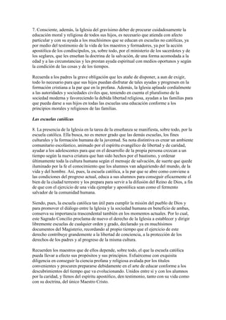 7. Consciente, además, la Iglesia del gravísimo deber de procurar cuidadosamente la
educación moral y religiosa de todos sus hijos, es necesario que atienda con afecto
particular y con su ayuda a los muchísimos que se educan en escuelas no católicas, ya
por medio del testimonio de la vida de los maestros y formadores, ya por la acción
apostólica de los condiscípulos, ya, sobre todo, por el ministerio de los sacerdotes y de
los seglares, que les enseñan la doctrina de la salvación, de una forma acomodada a la
edad y a las circunstancias y les prestan ayuda espiritual con medios oportunos y según
la condición de las cosas y de los tiempos.

Recuerda a los padres la grave obligación que les atañe de disponer, a aun de exigir,
todo lo necesario para que sus hijos puedan disfrutar de tales ayudas y progresen en la
formación cristiana a la par que en la profana. Además, la Iglesia aplaude cordialmente
a las autoridades y sociedades civiles que, teniendo en cuenta el pluralismo de la
sociedad moderna y favoreciendo la debida libertad religiosa, ayudan a las familias para
que pueda darse a sus hijos en todas las escuelas una educación conforme a los
principios morales y religiosos de las familias.

Las escuelas católicas

8. La presencia de la Iglesia en la tarea de la enseñanza se manifiesta, sobre todo, por la
escuela católica. Ella busca, no es menor grado que las demás escuelas, los fines
culturales y la formación humana de la juventud. Su nota distintiva es crear un ambiente
comunitario escolástico, animado por el espíritu evangélico de libertad y de caridad,
ayudar a los adolescentes para que en el desarrollo de la propia persona crezcan a un
tiempo según la nueva criatura que han sido hechos por el bautismo, y ordenar
últimamente toda la cultura humana según el mensaje de salvación, de suerte que quede
iluminado por la fe el conocimiento que los alumnos van adquiriendo del mundo, de la
vida y del hombre. Así, pues, la escuela católica, a la par que se abre como conviene a
las condiciones del progreso actual, educa a sus alumnos para conseguir eficazmente el
bien de la ciudad terrestre y los prepara para servir a la difusión del Reino de Dios, a fin
de que con el ejercicio de una vida ejemplar y apostólica sean como el fermento
salvador de la comunidad humana.

Siendo, pues, la escuela católica tan útil para cumplir la misión del pueblo de Dios y
para promover el diálogo entre la Iglesia y la sociedad humana en beneficio de ambas,
conserva su importancia trascendental también en los momentos actuales. Por lo cual,
este Sagrado Concilio proclama de nuevo el derecho de la Iglesia a establecer y dirigir
libremente escuelas de cualquier orden y grado, declarado ya en muchísimos
documentos del Magisterio, recordando al propio tiempo que el ejercicio de este
derecho contribuye grandemente a la libertad de conciencia, a la protección de los
derechos de los padres y al progreso de la misma cultura.

Recuerden los maestros que de ellos depende, sobre todo, el que la escuela católica
pueda llevar a efecto sus propósitos y sus principios. Esfuércense con exquisita
diligencia en conseguir la ciencia profana y religiosa avalada por los títulos
convenientes y procuren prepararse debidamente en el arte de educar conforme a los
descubrimientos del tiempo que va evolucionando. Unidos entre sí y con los alumnos
por la caridad, y llenos del espíritu apostólico, den testimonio, tanto con su vida como
con su doctrina, del único Maestro Cristo.
 