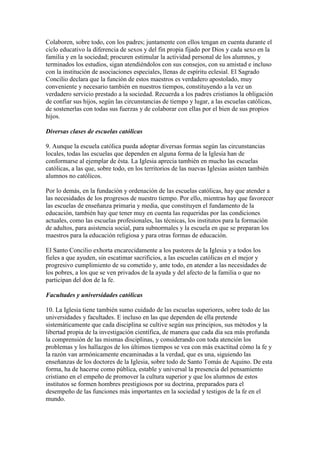 Colaboren, sobre todo, con los padres; juntamente con ellos tengan en cuenta durante el
ciclo educativo la diferencia de sexos y del fin propia fijado por Dios y cada sexo en la
familia y en la sociedad; procuren estimular la actividad personal de los alumnos, y
terminados los estudios, sigan atendiéndolos con sus consejos, con su amistad e incluso
con la institución de asociaciones especiales, llenas de espíritu eclesial. El Sagrado
Concilio declara que la función de estos maestros es verdadero apostolado, muy
conveniente y necesario también en nuestros tiempos, constituyendo a la vez un
verdadero servicio prestado a la sociedad. Recuerda a los padres cristianos la obligación
de confiar sus hijos, según las circunstancias de tiempo y lugar, a las escuelas católicas,
de sostenerlas con todas sus fuerzas y de colaborar con ellas por el bien de sus propios
hijos.

Diversas clases de escuelas católicas

9. Aunque la escuela católica pueda adoptar diversas formas según las circunstancias
locales, todas las escuelas que dependen en alguna forma de la Iglesia han de
conformarse al ejemplar de ésta. La Iglesia aprecia también en mucho las escuelas
católicas, a las que, sobre todo, en los territorios de las nuevas Iglesias asisten también
alumnos no católicos.

Por lo demás, en la fundación y ordenación de las escuelas católicas, hay que atender a
las necesidades de los progresos de nuestro tiempo. Por ello, mientras hay que favorecer
las escuelas de enseñanza primaria y media, que constituyen el fundamento de la
educación, también hay que tener muy en cuenta las requeridas por las condiciones
actuales, como las escuelas profesionales, las técnicas, los institutos para la formación
de adultos, para asistencia social, para subnormales y la escuela en que se preparan los
maestros para la educación religiosa y para otras formas de educación.

El Santo Concilio exhorta encarecidamente a los pastores de la Iglesia y a todos los
fieles a que ayuden, sin escatimar sacrificios, a las escuelas católicas en el mejor y
progresivo cumplimiento de su cometido y, ante todo, en atender a las necesidades de
los pobres, a los que se ven privados de la ayuda y del afecto de la familia o que no
participan del don de la fe.

Facultades y universidades católicas

10. La Iglesia tiene también sumo cuidado de las escuelas superiores, sobre todo de las
universidades y facultades. E incluso en las que dependen de ella pretende
sistemáticamente que cada disciplina se cultive según sus principios, sus métodos y la
libertad propia de la investigación científica, de manera que cada día sea más profunda
la comprensión de las mismas disciplinas, y considerando con toda atención los
problemas y los hallazgos de los últimos tiempos se vea con más exactitud cómo la fe y
la razón van armónicamente encaminadas a la verdad, que es una, siguiendo las
enseñanzas de los doctores de la Iglesia, sobre todo de Santo Tomás de Aquino. De esta
forma, ha de hacerse como pública, estable y universal la presencia del pensamiento
cristiano en el empeño de promover la cultura superior y que los alumnos de estos
institutos se formen hombres prestigiosos por su doctrina, preparados para el
desempeño de las funciones más importantes en la sociedad y testigos de la fe en el
mundo.
 