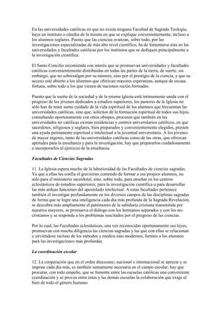 En las universidades católicas en que no exista ninguna Facultad de Sagrada Teología,
haya un instituto o cátedra de la misma en que se explique convenientemente, incluso a
los alumnos seglares. Puesto que las ciencias avanzan, sobre todo, por las
investigaciones especializadas de más alto nivel científico, ha de fomentarse ésta en las
universidades y facultades católicas por los institutos que se dediquen principalmente a
la investigación científica.

El Santo Concilio recomienda con interés que se promuevan universidades y facultades
católicas convenientemente distribuidas en todas las partes de la tierra, de suerte, sin
embargo, que no sobresalgan por su número, sino por el prestigio de la ciencia, y que su
acceso esté abierto a los alumnos que ofrezcan mayores esperanzas, aunque de escasa
fortuna, sobre todo a los que vienen de naciones recién formadas.

Puesto que la suerte de la sociedad y de la misma Iglesia está íntimamente unida con el
progreso de los jóvenes dedicados a estudios superiores, los pastores de la Iglesia no
sólo han de tener sumo cuidado de la vida espiritual de los alumnos que frecuentan las
universidades católicas, sino que, solícitos de la formación espiritual de todos sus hijos,
consultando oportunamente con otros obispos, procuren que también en las
universidades no católicas existan residencias y centros universitarios católicos, en que
sacerdotes, religiosos y seglares, bien preparados y convenientemente elegidos, presten
una ayuda permanente espiritual e intelectual a la juventud universitaria. A los jóvenes
de mayor ingenio, tanto de las universidades católicas como de las otras, que ofrezcan
aptitudes para la enseñanza y para la investigación, hay que prepararlos cuidadosamente
e incorporarlos al ejercicio de la enseñanza.

Facultades de Ciencias Sagradas

11. La Iglesia espera mucho de la laboriosidad de las Facultades de ciencias sagradas.
Ya que a ellas les confía el gravísimo cometido de formar a sus propios alumnos, no
sólo para el ministerio sacerdotal, sino, sobre todo, para enseñar en los centros
eclesiásticos de estudios superiores; para la investigación científica o para desarrollar
las más arduas funciones del apostolado intelectual. A estas facultades pertenece
también el investigar profundamente en los diversos campos de las disciplinas sagradas
de forma que se logre una inteligencia cada día más profunda de la Sagrada Revelación,
se descubra más ampliamente el patrimonio de la sabiduría cristiana transmitida por
nuestros mayores, se promueva el diálogo con los hermanos separados y con los no-
cristianos y se responda a los problemas suscitados por el progreso de las ciencias.

Por lo cual, las Facultades eclesiásticas, una vez reconocidas oportunamente sus leyes,
promuevan con mucha diligencia las ciencias sagradas y las que con ellas se relacionan
y sirviéndose incluso de los métodos y medios más modernos, formen a los alumnos
para las investigaciones más profundas.

La coordinación escolar

12. La cooperación que en el orden diocesano, nacional o internacional se aprecia y se
impone cada día más, es también sumamente necesaria en el campo escolar; hay que
procurar, con todo empeño, que se fomente entre las escuelas católicas una conveniente
coordinación y se provea entre éstas y las demás escuelas la colaboración que exige el
bien de todo el género humano.
 