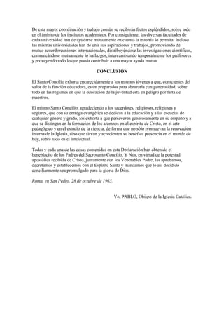 De esta mayor coordinación y trabajo común se recibirán frutos espléndidos, sobre todo
en el ámbito de los institutos académicos. Por consiguiente, las diversas facultades de
cada universidad han de ayudarse mutuamente en cuanto la materia lo permita. Incluso
las mismas universidades han de unir sus aspiraciones y trabajos, promoviendo de
mutuo acuerdoreuniones internacionales, distribuyéndose las investigaciones científicas,
comunicándose mutuamente lo hallazgos, intercambiando temporalmente los profesores
y proveyendo todo lo que pueda contribuir a una mayor ayuda mutua.

                                    CONCLUSIÓN

El Santo Concilio exhorta encarecidamente a los mismos jóvenes a que, conscientes del
valor de la función educadora, estén preparados para abrazarla con generosidad, sobre
todo en las regiones en que la educación de la juventud está en peligro por falta de
maestros.

El mismo Santo Concilio, agradeciendo a los sacerdotes, religiosos, religiosas y
seglares, que con su entrega evangélica se dedican a la educación y a las escuelas de
cualquier género y grado, los exhorta a que perseveren generosamente en su empeño y a
que se distingan en la formación de los alumnos en el espíritu de Cristo, en el arte
pedagógico y en el estudio de la ciencia, de forma que no sólo promuevan la renovación
interna de la Iglesia, sino que sirvan y acrecienten su benéfica presencia en el mundo de
hoy, sobre todo en el intelectual.

Todas y cada una de las cosas contenidas en esta Declaración han obtenido el
beneplácito de los Padres del Sacrosanto Concilio. Y Nos, en virtud de la potestad
apostólica recibida de Cristo, juntamente con los Venerables Padre, las aprobamos,
decretamos y establecemos con el Espíritu Santo y mandamos que lo así decidido
conciliarmente sea promulgado para la gloria de Dios.

Roma, en San Pedro, 28 de octubre de 1965.


                                             Yo, PABLO, Obispo de la Iglesia Católica.
 