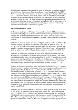 Pero habiendo resucitado Jesús, después de morir en la cruz por los hombres, apareció
constituido para siempre como Señor, como Cristo y como Sacerdote (cf. Act., 2,36;
Hebr., 5,6; 7,17-21), y derramó en sus discípulos el Espíritu prometido por el Padre (cf.
Act., 2,33). Por eso la Iglesia, enriquecida con los dones de su Fundador, observando
fielmente sus preceptos de caridad, de humildad y de abnegación, recibe la misión de
anunciar el Reino de Cristo y de Dios, de establecerlo en medio de todas las gentes, y
constituye en la tierra el germen y el principio de este Reino. Ella en tanto, mientras va
creciendo poco a poco, anhela el Reino consumado, espera con todas sus fuerzas,y
desea ardientemente unirse con su Rey en la gloria.

Las varias figuras de la Iglesia

6. Del mismo modo que en el Antiguo Testamento la revelación del Reino se propone
muchas veces bajo figuras, así ahora la íntima naturaleza de la Iglesia se nos manifiesta
también bajo diversos símbolos tomados de la vida pastoril, de la agricultura, de la
construcción, de la familia y de los esponsales que ya se vislumbran en los libros de los
profetas.

La Iglesia es, pues, un "redil", cuya única y obligada puerta es Cristo (Jn., 10,1-10). Es
también una grey, cuyo Pastor será el mismo Dios, según las profecías (cf. Is., 40,11;
Ez., 34,11ss), y cuyas ovejas aunque aparezcan conducidas por pastores humanos, son
guiadas y nutridas constantemente por el mismo Cristo, buen Pastor, y jefe rabadán de
pastores (cf. Jn., 10,11; 1Pe., 5,4), que dio su vida por las ovejas (cf. Jn., 10,11-16).

La Iglesia es "agricultura" o labranza de Dios (1Cor., 3,9). En este campo crece el
vetusto olivo, cuya santa raíz fueron los patriarca,s en la cual se efectuó y concluirá la
reconciliación de los judíos y de los gentiles (Rom., 11,13-26). El celestial Agricultor la
plantó como viña elegida (Mt., 21,33-43; cf. Is., 5,1ss). La verdadera vid es Cristo, que
comunica la savia y la fecundidad a los sarmientos, es decir, a nosotros, que estamos
vinculados a El por medio de la Iglesia y sin El nada podemos hacer (Jn., 15,1-5).

Muchas veces también la Iglesia se llama "edificación" de Dios (1Cor., 3,9). El mismo
Señor se comparó a la piedra rechazada por los constructores, pero que fue puesta como
piedra angular (Mt., 21,42; cf. Act., 4,11; 1 Pe., 2,7; Sal., 177,22). Sobre aquel
fundamento levantan los apóstoles la Iglesia (cf. 1Cor., 3,11) y de él recibe firmeza y
cohesión. A esta edificación se le dan diversos nombres: casa de Dios (1Tim., 3,15), en
que habita su "familia", habitación de Dios en el Espíritu (Ef., 2,19-22), tienda de Dios
con los hombres (Ap., 21,3) y, sobre todo, "templo" santo, que los Santos Padres
celebran representado en los santuarios de piedra,y en la liturgia se compara justamente
a la ciudad santa, la nueva Jerusalén. Porque en ella somos ordenados en la tierra como
piedras vivas (1Pe., 2,5). San Juan, en la renovación del mundo contempla esta ciudad
bajando del cielo, del lado de Dios ataviada como una esposa que se engalana para su
esposo (Ap., 21,1ss).

La Iglesia, que es llamada también "la Jerusalén de arriba" y madre nuestra (Gal., 4,26;
cf. Ap., 12,17), se representa como la inmaculada "esposa" del Cordero inmaculado
(Ap., 19,1; 21,2.9; 22,17), a la que Cristo "amó y se entregó por ella, para santificarla"
(Ef., 5,26), la unió consigo con alianza indisoluble y sin cesar la "alimenta y abriga" (cf.
Ef., 5,24), a la que, por fin, enriqueció para siempre con tesoros celestiales, para que
podamos comprender la caridad de Dios y de Cristo para con nosotros que supera toda
 