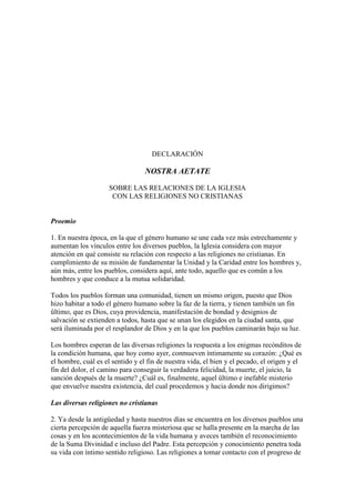 DECLARACIÓN

                                  NOSTRA AETATE

                     SOBRE LAS RELACIONES DE LA IGLESIA
                      CON LAS RELIGIONES NO CRISTIANAS


Proemio

1. En nuestra época, en la que el género humano se une cada vez más estrechamente y
aumentan los vínculos entre los diversos pueblos, la Iglesia considera con mayor
atención en qué consiste su relación con respecto a las religiones no cristianas. En
cumplimiento de su misión de fundamentar la Unidad y la Caridad entre los hombres y,
aún más, entre los pueblos, considera aquí, ante todo, aquello que es comûn a los
hombres y que conduce a la mutua solidaridad.

Todos los pueblos forman una comunidad, tienen un mismo origen, puesto que Dios
hizo habitar a todo el género humano sobre la faz de la tierra, y tienen también un fin
ûltimo, que es Dios, cuya providencia, manifestación de bondad y designios de
salvación se extienden a todos, hasta que se unan los elegidos en la ciudad santa, que
será iluminada por el resplandor de Dios y en la que los pueblos caminarán bajo su luz.

Los hombres esperan de las diversas religiones la respuesta a los enigmas recónditos de
la condición humana, que hoy como ayer, conmueven íntimamente su corazón: ¿Qué es
el hombre, cuál es el sentido y el fin de nuestra vida, el bien y el pecado, el origen y el
fin del dolor, el camino para conseguir la verdadera felicidad, la muerte, el juicio, la
sanción después de la muerte? ¿Cuál es, finalmente, aquel ûltimo e inefable misterio
que envuelve nuestra existencia, del cual procedemos y hacia donde nos dirigimos?

Las diversas religiones no cristianas

2. Ya desde la antigüedad y hasta nuestros días se encuentra en los diversos pueblos una
cierta percepción de aquella fuerza misteriosa que se halla presente en la marcha de las
cosas y en los acontecimientos de la vida humana y aveces también el reconocimiento
de la Suma Divinidad e incluso del Padre. Esta percepción y conocimiento penetra toda
su vida con íntimo sentido religioso. Las religiones a tomar contacto con el progreso de
 