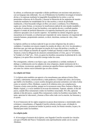 la cultura, se esfuerzan por responder a dichos problemas con nociones más precisas y
con un lenguaje más elaborado. Así, en el Hinduismo los hombres investigan el misterio
divino y lo expresan mediante la inagotable fecundidad de los mitos y con los
penetrantes esfuerzos de la filosofía, y buscan la liberación de las angustias de nuestra
condición mediante las modalidades de la vida ascética, a través de profunda
meditación, o bien buscando refugio en Dios con amor y confianza. En el Budismo,
según sus varias formas, se reconoce la insuficiencia radical de este mundo mudable y
se enseña el camino por el que los hombres, con espíritu devoto y confiado pueden
adquirir el estado de perfecta liberación o la suprema iluminación, por sus propios
esfuerzos apoyados con el auxilio superior. Así también los demás religiones que se
encuentran en el mundo, es esfuerzan por responder de varias maneras a la inquietud del
corazón humano, proponiendo caminos, es decir, doctrinas, normas de vida y ritos
sagrados.

La Iglesia católica no rechaza nada de lo que en estas religiones hay de santo y
verdadero. Considera con sincero respeto los modos de obrar y de vivir, los preceptos y
doctrinas que, por más que discrepen en mucho de lo que ella profesa y enseña, no
pocas veces reflejan un destello de aquella Verdad que ilumina a todos los hombres.
Anuncia y tiene la obligación de anunciar constantemente a Cristo, que es "el Camino,
la Verdad y la Vida" (Jn., 14,6), en quien los hombres encuentran la plenitud de la vida
religiosa y en quien Dios reconcilió consigo todas las cosas.

Por consiguiente, exhorta a sus hijos a que, con prudencia y caridad, mediante el
diálogo y colaboración con los adeptos de otras religiones, dando testimonio de fe y
vida cristiana, reconozcan, guarden y promuevan aquellos bienes espirituales y morales,
así como los valores socio-culturales que en ellos existen.

La religión del Islam

3. La Iglesia mira también con aprecio a los musulmanes que adoran al único Dios,
viviente y subsistente, misericordioso y todo poderoso, Creador del cielo y de la tierra,
que habló a los hombres, a cuyos ocultos designios procuran someterse con toda el alma
como se sometió a Dios Abraham, a quien la fe islámica mira con complacencia.
Veneran a Jesús como profeta, aunque no lo reconocen como Dios; honran a María, su
Madre virginal, y a veces también la invocan devotamente. Esperan, además, el día del
juicio, cuando Dios remunerará a todos los hombres resucitados. Por ello, aprecian
además el día del juicio, cuando Dios remunerará a todos los hombres resucitados. Por
tanto, aprecian la vida moral, y honran a Dios sobre todo con la oración, las limosnas y
el ayuno.

Si en el transcurso de los siglos surgieron no pocas desavenencias y enemistades entre
cristianos y musulmanes, el Sagrado Concilio exhorta a todos a que, olvidando lo
pasado, procuren y promuevan unidos la justicia social, los bienes morales, la paz y la
libertad para todos los hombres.

La religión judía

4. Al investigar el misterio de la Iglesia, este Sagrado Concilio recuerda los vínculos
con que el Pueblo del Nuevo Testamento está espiritualmente unido con la raza de
Abraham.
 