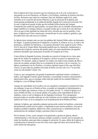 Pues la Iglesia de Cristo reconoce que los comienzos de su fe y de su elección se
encuentran ya en los Patriarcas, en Moisés y los Profetas, conforme al misterio salvífico
de Dios. Reconoce que todos los cristianos, hijos de Abraham segûn la fe, están
incluidos en la vocación del mismo Patriarca y que la salvación de la Iglesia está
místicamente prefigurada en la salida del pueblo elegido de la tierra de esclavitud. Por
lo cual, la Iglesia no puede olvidar que ha recibido la Revelación del Antiguo
Testamento por medio de aquel pueblo, con quien Dios, por su inefable misericordia se
dignó establecer la Antigua Alianza, ni puede olvidar que se nutre de la raíz del buen
olivo en que se han injertado las ramas del olivo silvestre que son los gentiles. Cree,
pues, la Iglesia que Cristo, nuestra paz, reconcilió por la cruz a judíos y gentiles y que
de ambos hizo una sola cosa en sí mismo.

La Iglesia tiene siempre ante sus ojos las palabras del Apóstol Pablo sobre sus hermanos
de sangre, "a quienes pertenecen la adopción y la gloria, la Alianza, la Ley, el culto y las
promesas; y también los Patriarcas, y de quienes procede Cristo según la carne" (Rom.,
9,4-5), hijo de la Virgen María. Recuerda también que los Apóstoles, fundamentos y
columnas de la Iglesia, nacieron del pueblo judío, así como muchísimos de aquellos
primeros discípulos que anunciaron al mundo el Evangelio de Cristo.

Como afirma la Sagrada Escritura, Jerusalén no conoció el tiempo de su visita, gran
parte de los Judíos no aceptaron el Evangelio e incluso no pocos se opusieron a su
difusión. No obstante, según el Apóstol, los Judíos son todavía muy amados de Dios a
causa de sus padres, porque Dios no se arrepiente de sus dones y de su vocación. La
Iglesia, juntamente con los Profetas y el mismo Apóstol espera el día, que sólo Dios
conoce, en que todos los pueblos invocarán al Señor con una sola voz y "le servirán
como un solo hombre" (Soph 3,9).

Como es, por consiguiente, tan grande el patrimonio espiritual común a cristianos y
judíos, este Sagrado Concilio quiere fomentar y recomendar el mutuo conocimiento y
aprecioentre ellos, que se consigue sobre todo por medio de los estudios bíblicos y
teológicos y con el diálogo fraterno.

Aunque las autoridades de los judíos con sus seguidores reclamaron la muerte de Cristo,
sin embargo, lo que en su Pasión se hizo, no puede ser imputado ni indistintamente a
todos los judíos que entonces vivían, ni a los judíos de hoy. Y, si bien la Iglesia es el
nuevo Pueblo de Dios, no se ha de señalar a los judíos como reprobados de Dios ni
malditos, como si esto se dedujera de las Sagradas Escrituras. Por consiguiente,
procuren todos no enseñar nada que no esté conforme con la verdad evangélica y con el
espíritu de Cristo, ni en la catequesis ni en la predicación de la Palabra de Dios.

Además, la Iglesia, que reprueba cualquier persecución contra los hombres, consciente
del patrimonio comûn con los judíos, e impulsada no por razones políticas, sino por la
religiosa caridad evangélica, deplora los odios, persecuciones y manifestaciones de
antisemitismo de cualquier tiempo y persona contra los judíos.

Por los demás, Cristo, como siempre lo ha profesado y profesa la Iglesia, abrazó
voluntariamente y movido por inmensa caridad, su pasión y muerte, por los pecados de
todos los hombres, para que todos consigan la salvación. Es, pues, deber de la Iglesia en
su predicación el anunciar la cruz de Cristo como signo del amor universal de Dios y
como fuente de toda gracia.
 