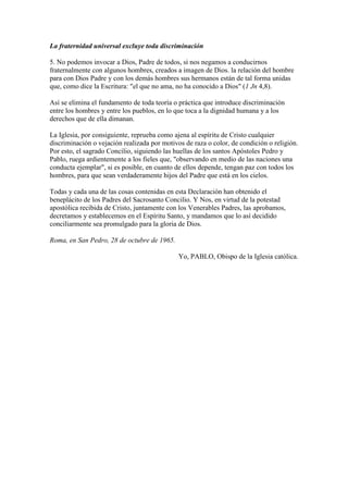 La fraternidad universal excluye toda discriminación

5. No podemos invocar a Dios, Padre de todos, si nos negamos a conducirnos
fraternalmente con algunos hombres, creados a imagen de Dios. la relación del hombre
para con Dios Padre y con los demás hombres sus hermanos están de tal forma unidas
que, como dice la Escritura: "el que no ama, no ha conocido a Dios" (1 Jn 4,8).

Así se elimina el fundamento de toda teoría o práctica que introduce discriminación
entre los hombres y entre los pueblos, en lo que toca a la dignidad humana y a los
derechos que de ella dimanan.

La Iglesia, por consiguiente, reprueba como ajena al espíritu de Cristo cualquier
discriminación o vejación realizada por motivos de raza o color, de condición o religión.
Por esto, el sagrado Concilio, siguiendo las huellas de los santos Apóstoles Pedro y
Pablo, ruega ardientemente a los fieles que, "observando en medio de las naciones una
conducta ejemplar", si es posible, en cuanto de ellos depende, tengan paz con todos los
hombres, para que sean verdaderamente hijos del Padre que está en los cielos.

Todas y cada una de las cosas contenidas en esta Declaración han obtenido el
beneplácito de los Padres del Sacrosanto Concilio. Y Nos, en virtud de la potestad
apostólica recibida de Cristo, juntamente con los Venerables Padres, las aprobamos,
decretamos y establecemos en el Espíritu Santo, y mandamos que lo así decidido
conciliarmente sea promulgado para la gloria de Dios.

Roma, en San Pedro, 28 de octubre de 1965.

                                              Yo, PABLO, Obispo de la Iglesia católica.
 