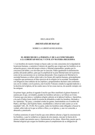 DECLARACIÓN

                             DIGNITATIS HUMANAE

                         SOBRE LA LIBERTAD RELIGIOSA



         EL DERECHO DE LA PERSONA Y DE LAS COMUNIDADES
        A LA LIBERTAD SOCIAL Y CIVIL EN MATERIA RELIGIOSA

1. Los hombres de nuestro tiempo se hacen cada vez más conscientes de la dignidad de
la persona humana, y aumenta el número de aquellos que exigen que los hombres en su
actuación gocen y usen del propio criterio y libertad responsables, guiados por la
conciencia del deber y no movidos por la coacción. Piden igualmente la delimitación
jurídica del poder público, para que la amplitud de la justa libertad tanto de la persona
como de las asociaciones no se restrinja demasiado. Esta exigencia de libertad en la
sociedad humana se refiere sobre todo a los bienes del espíritu humano, principalmente
a aquellos que pertenecen al libre ejercicio de la religión en la sociedad. Secundando
con diligencia estos anhelos de los espíritus y proponiéndose declarar cuán conformes
son con la verdad y con la justicia, este Concilio Vaticano estudia la sagrada tradición y
la doctrina de la Iglesia, de las cuales saca a la luz cosas nuevas, de acuerdo siempre con
las antiguas.

En primer lugar, profesa el sagrado Concilio que Dios manifestó al género humano el
camino por el que, sirviéndole, pueden los hombres salvarse y ser felices en Cristo.
Creemos que esta única y verdadera religión subsiste en la Iglesia Católica y Apostólica,
a la cual el Señor Jesús confió la misión de difundirla a todos los hombres, diciendo a
los Apóstoles: "Id, pues, y enseñad a todas las gentes, bautizándolas en el nombre del
Padre y del Hijo y del Espíritu Santo, enseñándoles a observar todo cuanto yo os he
mandado" (Mt., 28, 19-20). Por su parte, todos los hombres están obligados a buscar la
verdad, sobre todo en lo que se refiere a Dios y a su Iglesia, y, una vez conocida, a
abrazarla y practicarla.

Confiesa asimismo el santo Concilio que estos deberes afectan y ligan la conciencia de
los hombres, y que la verdad no se impone de otra manera, sino por la fuerza de la
misma verdad, que penetra suave y fuertemente en las almas. Ahora bien, puesto que la
libertad religiosa que exigen los hombres para el cumplimiento de su obligación de
 