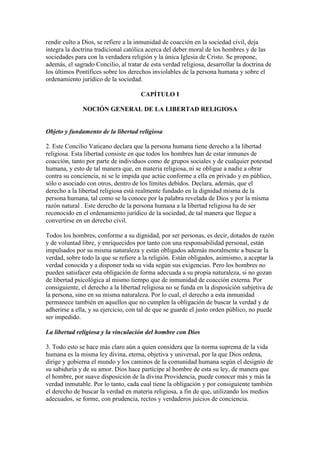 rendir culto a Dios, se refiere a la inmunidad de coacción en la sociedad civil, deja
íntegra la doctrina tradicional católica acerca del deber moral de los hombres y de las
sociedades para con la verdadera religión y la única Iglesia de Cristo. Se propone,
además, el sagrado Concilio, al tratar de esta verdad religiosa, desarrollar la doctrina de
los últimos Pontífices sobre los derechos inviolables de la persona humana y sobre el
ordenamiento jurídico de la sociedad.

                                      CAPÍTULO I

              NOCIÓN GENERAL DE LA LIBERTAD RELIGIOSA


Objeto y fundamento de la libertad religiosa

2. Este Concilio Vaticano declara que la persona humana tiene derecho a la libertad
religiosa. Esta libertad consiste en que todos los hombres han de estar inmunes de
coacción, tanto por parte de individuos como de grupos sociales y de cualquier potestad
humana, y esto de tal manera que, en materia religiosa, ni se obligue a nadie a obrar
contra su conciencia, ni se le impida que actúe conforme a ella en privado y en público,
sólo o asociado con otros, dentro de los límites debidos. Declara, además, que el
derecho a la libertad religiosa está realmente fundado en la dignidad misma de la
persona humana, tal como se la conoce por la palabra revelada de Dios y por la misma
razón natural . Este derecho de la persona humana a la libertad religiosa ha de ser
reconocido en el ordenamiento jurídico de la sociedad, de tal manera que llegue a
convertirse en un derecho civil.

Todos los hombres, conforme a su dignidad, por ser personas, es decir, dotados de razón
y de voluntad libre, y enriquecidos por tanto con una responsabilidad personal, están
impulsados por su misma naturaleza y están obligados además moralmente a buscar la
verdad, sobre todo la que se refiere a la religión. Están obligados, asimismo, a aceptar la
verdad conocida y a disponer toda su vida según sus exigencias. Pero los hombres no
pueden satisfacer esta obligación de forma adecuada a su propia naturaleza, si no gozan
de libertad psicológica al mismo tiempo que de inmunidad de coacción externa. Por
consiguiente, el derecho a la libertad religiosa no se funda en la disposición subjetiva de
la persona, sino en su misma naturaleza. Por lo cual, el derecho a esta inmunidad
permanece también en aquellos que no cumplen la obligación de buscar la verdad y de
adherirse a ella, y su ejercicio, con tal de que se guarde el justo orden público, no puede
ser impedido.

La libertad religiosa y la vinculación del hombre con Dios

3. Todo esto se hace más claro aún a quien considera que la norma suprema de la vida
humana es la misma ley divina, eterna, objetiva y universal, por la que Dios ordena,
dirige y gobierna el mundo y los caminos de la comunidad humana según el designio de
su sabiduría y de su amor. Dios hace partícipe al hombre de esta su ley, de manera que
el hombre, por suave disposición de la divina Providencia, puede conocer más y más la
verdad inmutable. Por lo tanto, cada cual tiene la obligación y por consiguiente también
el derecho de buscar la verdad en materia religiosa, a fin de que, utilizando los medios
adecuados, se forme, con prudencia, rectos y verdaderos juicios de conciencia.
 