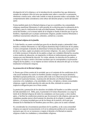 divulgación de la fe religiosa y en la introducción de costumbres hay que abstenerse
siempre de cualquier clase de actos que puedan tener sabor a coacción o a persuasión
inhonesta o menos recta, sobre todo cuando se trata de personas rudas o necesitadas. Tal
comportamiento debe considerarse como abuso del derecho propio y lesión del derecho
ajeno.

Forma también parte de la libertad religiosa el que no se prohiba a las comunidades
religiosas manifestar libremente el valor peculiar de su doctrina para la ordenación de la
sociedad y para la vitalización de toda actividad humana. Finalmente, en la naturaleza
social del hombre y en la misma índole de la religión se funda el derecho por el que los
hombres, impulsados por su propio sentimiento religioso, pueden reunirse libremente o
establecer asociaciones educativas, culturales, caritativas y sociales.

La libertad religiosa de la familia

5. Cada familia, en cuanto sociedad que goza de un derecho propio y primordial, tiene
derecho a ordenar libremente su vida religiosa doméstica bajo la dirección de los padres.
A éstos corresponde el derecho de determinar la forma de educación religiosa que se ha
de dar a sus hijos, según sus propias convicciones religiosas. Así, pues, la autoridad
civil debe reconocer el derecho de los padres a elegir con verdadera libertad las escuelas
u otros medios de educación, sin imponerles ni directa ni indirectamente gravámenes
injustos por esta libertad de elección. Se violan, además, los derechos de los padres, si
se obliga a los hijos a asistir a lecciones escolares que no corresponden a la persuasión
religiosa de los padres, o si se impone un único sistema de educación del que se excluye
totalmente la formación religiosa.

La promoción de la libertad religiosa

6. Puesto que el bien común de la sociedad, que es el conjunto de las condiciones de la
vida social mediante las cuales los hombres pueden conseguir con mayor plenitud y
facilidad su propia perfección, se asienta sobre todo en la observancia de los derechos y
deberes de la persona humana , la protección del derecho a la libertad religiosa
concierne a los ciudadanos, a las autoridades civiles, a la Iglesia y demás comunidades
religiosas, según la índole peculiar de cada una de ellas, teniendo en cuenta su
respectiva obligación para con el bien común.

La protección y promoción de los derechos inviolables del hombre es un deber esencial
de toda autoridad civil . Debe, pues, la potestad civil tomar eficazmente a su cargo la
tutela de la libertad religiosa de todos los ciudadanos con leyes justas y otros medios
aptos, y facilitar las condiciones propicias que favorezcan la vida religiosa, para que los
ciudadanos puedan ejercer efectivamente los derechos de la religión y cumplir sus
deberes, y la misma sociedad goce así de los bienes de la justicia y de la paz que
dimanan de la fidelidad de los hombres para con Dios y para con su santa voluntad .

Si, consideradas las circunstancias peculiares de los pueblos, se da a una comunidad
religiosa un especial reconocimiento civil en la ordenación jurídica de la sociedad, es
necesario que a la vez se reconozca y respete el derecho a la libertad en materia
religiosa a todos los ciudadanos y comunidades religiosas.
 