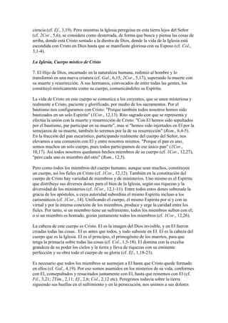 ciencia (cf. Ef., 3,19). Pero mientras la Iglesia peregrina en esta tierra lejos del Señor
(cf. 2Cor., 5,6), se considera como desterrada, de forma que busca y piensa las cosas de
arriba, donde está Cristo sentado a la diestra de Dios, donde la vida de la Iglesia está
escondida con Cristo en Dios hasta que se manifieste gloriosa con su Esposo (cf. Col.,
3,1-4).

La Iglesia, Cuerpo místico de Cristo

7. El Hijo de Dios, encarnado en la naturaleza humana, redimió al hombre y lo
transformó en una nueva criatura (cf. Gal., 6,15; 2Cor., 5,17), superando la muerte con
su muerte y resurrección. A sus hermanos, convocados de entre todas las gentes, los
constituyó místicamente como su cuerpo, comunicándoles su Espíritu.

La vida de Cristo en este cuerpo se comunica a los creyentes, que se unen misteriosa y
realmente a Cristo, paciente y glorificado, por medio de los sacramentos. Por el
bautismo nos configuramos con Cristo: "Porque también todos nosotros hemos sido
bautizados en un solo Espíritu" (1Cor., 12,13). Rito sagrado con que se representa y
efectúa la unión con la muerte y resurrección de Cristo: "Con El hemos sido sepultados
por el bautismo, par participar en su muerte", mas si "hemos sido injertados en El por la
semejanza de su muerte, también lo seremos por la de su resurrección" (Rom., 6,4-5).
En la fracción del pan eucarístico, participando realmente del cuerpo del Señor, nos
elevamos a una comunión con El y entre nosotros mismos. "Porque el pan es uno,
somos muchos un solo cuerpo, pues todos participamos de ese único pan" (1Cor.,
10,17). Así todos nosotros quedamos hechos miembros de su cuerpo (cf. 1Cor., 12,27),
"pero cada uno es miembro del otro" (Rom., 12,5).

Pero como todos los miembros del cuerpo humano, aunque sean muchos, constituyen
un cuerpo, así los fieles en Cristo (cf. 1Cor., 12,12). También en la constitución del
cuerpo de Cristo hay variedad de miembros y de ministerios. Uno mismo es el Espíritu
que distribuye sus diversos dones para el bien de la Iglesia, según sus riquezas y la
diversidad de los ministerios (cf. 1Cor., 12,1-11). Entre todos estos dones sobresale la
gracia de los apóstoles, a cuya autoridad subordina el mismo Espíritu incluso a los
carismáticos (cf. 1Cor., 14). Unificando el cuerpo, el mismo Espíritu por sí y con su
virtud y por la interna conexión de los miembros, produce y urge la caridad entre los
fieles. Por tanto, si un miembro tiene un sufrimiento, todos los miembros sufren con el;
o si un miembro es honrado, gozan juntamente todos los miembros (cf. 1Cor., 12,26).

La cabeza de este cuerpo es Cristo. El es la imagen del Dios invisible, y en El fueron
creadas todas las cosas.. El es antes que todos, y todo subsiste en El. El es la cabeza del
cuerpo que es la Iglesia. El es el principio, el primogénito de los muertos, para que
tenga la primacía sobre todas las cosas (cf. Col., 1,5-18). El domina con la excelsa
grandeza de su poder los cielos y la tierra y lleva de riquezas con su eminente
perfección y su obra todo el cuerpo de su gloria (cf. Ef., 1,18-23).

Es necesario que todos los miembros se asemejen a El hasta que Cristo quede formado
en ellos (cf. Gal., 4,19). Por eso somos asumidos en los misterios de su vida, conformes
con El, consepultados y resucitados juntamente con El, hasta que reinemos con El (cf.
Fil., 3,21; 2Tim., 2,11; Ef., 2,6; Col., 2,12 etc). Peregrinos todavía sobre la tierra
siguiendo sus huellas en el sufrimiento y en la persecución, nos unimos a sus dolores
 