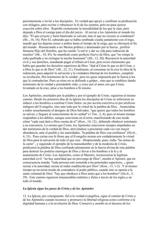 pacientemente e invitó a los discípulos . Es verdad que apoyó y confirmó su predicación
con milagros, para excitar y robustecer la fe de los oyentes, pero no para ejercer
coacción sobre ellos . Reprobó ciertamente la incredulidad de los que le oían, pero
dejando a Dios el castigo para el día del juicio . Al enviar a los Apóstoles al mundo les
dijo: "El que creyere y fuere bautizado se salvará; mas el que no creyere se condenará"
(Mc., 16, 16). Pero El, sabiendo que se había sembrado cizaña juntamente con el trigo,
mandó que los dejaran crecer a ambos hasta el tiempo de la siega, que se efectuará al fin
del mundo . Renunciando a ser Mesías político y dominador por la fuerza , prefirió
llamarse Hijo del Hombre, que ha venido "a servir y dar su vida para redención de
muchos" (Mc., 10, 45). Se manifestó como perfecto Siervo de Dios, que "no rompe la
caña quebrada y no extingue la mecha humeante" (Mt., 12, 20). Reconoció la autoridad
civil y sus derechos, mandando pagar el tributo al César, pero avisó claramente que
había que guardar los derechos superiores de Dios: "dad al César lo que es del César, y
a Dios lo que es de Dios" (Mt., 22, 21). Finalmente, al consumar en la cruz la obra de la
redención, para adquirir la salvación y la verdadera libertad de los hombres, completó
su revelación. Dio testimonio de la verdad , pero no quiso imponerla por la fuerza a los
que le contradecían. Pues su reino no se defiende a golpes , sino que se establece dando
testimonio de la verdad y prestándole oído, y crece por el amor con que Cristo,
levantado en la cruz, atrae a los hombres a Sí mismo.

Los Apóstoles, enseñados por la palabra y por el ejemplo de Cristo, siguieron el mismo
camino. Desde los primeros días de la Iglesia los discípulos de Cristo se esforzaron en
inducir a los hombres a confesar Cristo Señor, no por acción coercitiva ni por artificios
indignos del Evangelio, sino ante todo por la virtud de la palabra de Dios . Anunciaban
a todos resueltamente el designio de Dios Salvador, "que quiere que todos los hombres
se salven, y lleguen al conocimiento de la verdad" (1 Tim., 2, 4); pero al mismo tiempo
respetaban a los débiles, aunque estuvieran en el error, manifestando de este modo
cómo "cada cual dará a Dios cuenta de sí" (Rom., 14, 12) , debiendo obedecer entretanto
a su conciencia. Lo mismo que Cristo, los Apóstoles estuvieron siempre empeñados en
dar testimonio de la verdad de Dios, atreviéndose a proclamar cada vez con mayor
abundancia, ante el pueblo y las autoridades, "la palabra de Dios con confianza" (Hech.,
4, 31) . Pues creían con fe firme que el Evangelio mismo era verdaderamente la virtud
de Dios para la salvación de todo el que cree . Despreciando, pues, todas "las armas de
la carne" , y siguiendo el ejemplo de la mansedumbre y de la modestia de Cristo,
predicaron la palabra de Dios confiando plenamente en la fuerza divina de esta palabra
para destruir los poderes enemigos de Dios y llevar a los hombres a la fe y al
acatamiento de Cristo. Los Apóstoles, como el Maestro, reconocieron la legítima
autoridad civil: "no hay autoridad que no provenga de Dios", enseña el Apóstol, que en
consecuencia manda: "toda persona esté sometida a las potestades superiores...; quien
resiste a la autoridad, resiste al orden establecido por Dios" (Rom., 13, 1-2) . Y al mismo
tiempo no tuvieron miedo de contradecir al poder público, cuando éste se oponía a la
santa voluntad de Dios: "hay que obedecer a Dios antes que a los hombres" (Hech., 5,
29) . Este camino siguieron innumerables mártires y fieles a través de los siglos y en
todo el mundo.

La Iglesia sigue los pasos de Cristo y de los Apóstoles

12. La Iglesia, por consiguiente, fiel a la verdad evangélica, sigue el camino de Cristo y
de los Apóstoles cuando reconoce y promueve la libertad religiosa como conforme a la
dignidad humana y a la revelación de Dios. Conservó y enseñó en el decurso de los
 