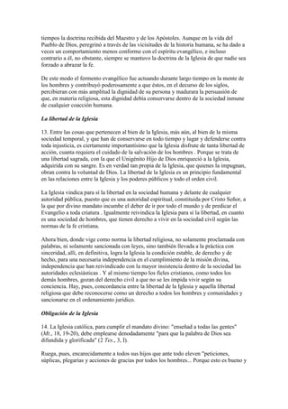 tiempos la doctrina recibida del Maestro y de los Apóstoles. Aunque en la vida del
Pueblo de Dios, peregrinó a través de las vicisitudes de la historia humana, se ha dado a
veces un comportamiento menos conforme con el espíritu evangélico, e incluso
contrario a él, no obstante, siempre se mantuvo la doctrina de la Iglesia de que nadie sea
forzado a abrazar la fe.

De este modo el fermento evangélico fue actuando durante largo tiempo en la mente de
los hombres y contribuyó poderosamente a que éstos, en el decurso de los siglos,
percibieran con más amplitud la dignidad de su persona y madurara la persuasión de
que, en materia religiosa, esta dignidad debía conservarse dentro de la sociedad inmune
de cualquier coacción humana.

La libertad de la Iglesia

13. Entre las cosas que pertenecen al bien de la Iglesia, más aún, al bien de la misma
sociedad temporal, y que han de conservarse en todo tiempo y lugar y defenderse contra
toda injusticia, es ciertamente importantísimo que la Iglesia disfrute de tanta libertad de
acción, cuanta requiera el cuidado de la salvación de los hombres . Porque se trata de
una libertad sagrada, con la que el Unigénito Hijo de Dios enriqueció a la Iglesia,
adquirida con su sangre. Es en verdad tan propia de la Iglesia, que quienes la impugnan,
obran contra la voluntad de Dios. La libertad de la Iglesia es un principio fundamental
en las relaciones entre la Iglesia y los poderes públicos y todo el orden civil.

La Iglesia vindica para sí la libertad en la sociedad humana y delante de cualquier
autoridad pública, puesto que es una autoridad espiritual, constituida por Cristo Señor, a
la que por divino mandato incumbe el deber de ir por todo el mundo y de predicar el
Evangelio a toda criatura . Igualmente reivindica la Iglesia para sí la libertad, en cuanto
es una sociedad de hombres, que tienen derecho a vivir en la sociedad civil según las
normas de la fe cristiana.

Ahora bien, donde vige como norma la libertad religiosa, no solamente proclamada con
palabras, ni solamente sancionada con leyes, sino también llevada a la práctica con
sinceridad, allí, en definitiva, logra la Iglesia la condición estable, de derecho y de
hecho, para una necesaria independencia en el cumplimiento de la misión divina,
independencia que han reivindicado con la mayor insistencia dentro de la sociedad las
autoridades eclesiásticas . Y al mismo tiempo los fieles cristianos, como todos los
demás hombres, gozan del derecho civil a que no se les impida vivir según su
conciencia. Hay, pues, concordancia entre la libertad de la Iglesia y aquella libertad
religiosa que debe reconocerse como un derecho a todos los hombres y comunidades y
sancionarse en el ordenamiento jurídico.

Obligación de la Iglesia

14. La Iglesia católica, para cumplir el mandato divino: "enseñad a todas las gentes"
(Mt., 18, 19-20), debe emplearse denodadamente "para que la palabra de Dios sea
difundida y glorificada" (2 Tes., 3, I).

Ruega, pues, encarecidamente a todos sus hijos que ante todo eleven "peticiones,
súplicas, plegarias y acciones de gracias por todos los hombres... Porque esto es bueno y
 