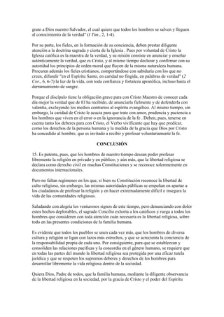 grato a Dios nuestro Salvador, el cual quiere que todos los hombres se salven y lleguen
al conocimiento de la verdad" (I Tim., 2, 1-4).

Por su parte, los fieles, en la formación de su conciencia, deben prestar diligente
atención a la doctrina sagrada y cierta de la Iglesia . Pues por voluntad de Cristo la
Iglesia católica es la maestra de la verdad, y su misión consiste en anunciar y enseñar
auténticamente la verdad, que es Cristo, y al mismo tiempo declarar y confirmar con su
autoridad los principios de orden moral que fluyen de la misma naturaleza humana.
Procuren además los fieles cristianos, comportándose con sabiduría con los que no
creen, difundir "en el Espíritu Santo, en caridad no fingida, en palabras de verdad" (2
Cor., 6, 6-7) la luz de la vida, con toda confianza y fortaleza apostólica, incluso hasta el
derramamiento de sangre.

Porque el discípulo tiene la obligación grave para con Cristo Maestro de conocer cada
día mejor la verdad que de El ha recibido, de anunciarla fielmente y de defenderla con
valentía, excluyendo los medios contrarios al espíritu evangélico. Al mismo tiempo, sin
embargo, la caridad de Cristo le acucia para que trate con amor, prudencia y paciencia a
los hombres que viven en el error o en la ignorancia de la fe . Deben, pues, tenerse en
cuenta tanto los deberes para con Cristo, el Verbo vivificante que hay que predicar,
como los derechos de la persona humana y la medida de la gracia que Dios por Cristo
ha concedido al hombre, que es invitado a recibir y profesar voluntariamente la fe.

                                     CONCLUSIÓN

15. Es patente, pues, que los hombres de nuestro tiempo desean poder profesar
libremente la religión en privado y en público; y aún más, que la libertad religiosa se
declara como derecho civil en muchas Constituciones y se reconoce solemnemente en
documentos internacionales.

Pero no faltan regímenes en los que, si bien su Constitución reconoce la libertad de
culto religioso, sin embargo, las mismas autoridades públicas se empeñan en apartar a
los ciudadanos de profesar la religión y en hacer extremadamente difícil e insegura la
vida de las comunidades religiosas.

Saludando con alegría los venturosos signos de este tiempo, pero denunciando con dolor
estos hechos deplorables, el sagrado Concilio exhorta a los católicos y ruega a todos los
hombres que consideren con toda atención cuán necesaria es la libertad religiosa, sobre
todo en las presentes condiciones de la familia humana.

Es evidente que todos los pueblos se unen cada vez más, que los hombres de diversa
cultura y religión se ligan con lazos más estrechos, y que se acrecienta la conciencia de
la responsabilidad propia de cada uno. Por consiguiente, para que se establezcan y
consoliden las relaciones pacíficas y la concordia en el género humano, se requiere que
en todas las partes del mundo la libertad religiosa sea protegida por una eficaz tutela
jurídica y que se respeten los supremos deberes y derechos de los hombres para
desarrollar libremente la vida religiosa dentro de la sociedad.

Quiera Dios, Padre de todos, que la familia humana, mediante la diligente observancia
de la libertad religiosa en la sociedad, por la gracia de Cristo y el poder del Espíritu
 