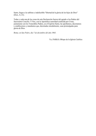 Santo, llegue a la sublime e indefectible "libertad de la gloria de los hijos de Dios"
(Rom., 8, 21).

Todas y cada una de las cosas de esta Declaración fueron del agrado a los Padres del
Sacrosanto Concilio. Y Nos, con la Apostólica autoridad conferida por Cristo,
juntamente con los Venerables Padres, en el Espíritu Santo, las aprobamos, decretamos
y establecemos y mandamos que, decretadas sinodalmente, sean promulgadas para
gloria de Dios.

Roma, en San Pedro, día 7 de diciembre del año 1965.


                                               Yo, PABLO, Obispo de la Iglesia Católica
 