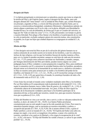 Designio del Padre

2. La Iglesia peregrinante es misionera por su naturaleza, puesto que toma su origen de
la misión del Hijo y del Espíritu Santo, según el designio de Dios Padre. pero este
designio dimana del "amor fontal" o de la caridad de Dios Padre, que, siendo Principio
sin principio, engendra al Hijo, y a través del Hijo procede el Espíritu Santo, por su
excesiva y misericordiosa benignidad, creándonos libremente y llamándonos además sin
interés alguno a participar con El en la vida y en la gloria, difundió con liberalidad la
bondad divina y no cesa de difundirla, de forma que el que es Creador del universo, se
haga por fin "todo en todas las cosas" (1 Cor, 15,28), procurando a un tiempo su gloria
y nuestra felicidad. Pero plugo a Dios llamar a los hombres a la participación de su vida
no sólo en particular, excluido cualquier género de conexión mutua, sino constituirlos
en pueblo, en el que sus hijos que estaban dispersos se congreguen en unidad (Cf. Jn,
11,52).

Misión del Hijo

3. Este designio universal de Dios en pro de la salvación del género humano no se
realiza solamente de un modo secreto en la mente de los hombres, o por los esfuerzos,
incluso de tipo religioso, con los que los hombres buscan de muchas maneras a Dios,
para ver si a tientas le pueden encontrar; aunque no está lejos de cada uno de nosotros
(Cf. Act., 17,27), porque estos esfuerzos necesitan ser iluminados y sanados, aunque,
por benigna determinación del Dios providente, pueden tenerse alguna vez como
pedagogía hacia el Dios verdadero o como preparación evangélica. Dios, para establecer
la paz o comunión con El y armonizar la sociedad fraterna entre los hombres, pecadores,
decretó entrar en la historia de la humanidad de un modo nuevo y definitivo enviando a
su Hijo en nuestra carne para arrancar por su medio a los hombres del poder de las
tinieblas y de Satanás (Cf. Col., 1,13; Act., 10,38), y en El reconciliar consigo al mundo
(Cf. 2 Cor., 5,19). A El, por quien hizo el mundo, lo constituyó heredero de todo a fin
de instaurarlo todo en El (Cf. Ef., 1,10).

Cristo Jesús fue enviado al mundo como verdadero mediador entre Dios y los hombres.
Por ser Dios habita en El corporalmente toda la plenitud de la divinidad (Cf. Col., 2,9);
según la naturaleza humana, nuevo Adán, lleno de gracia y de verdad (Cf. Jn., 1,14), es
constituido cabeza de la humanidad renovada. Así, pues, el Hijo de Dios siguió los
caminos de la Encarnación verdadera: para hacer a los hombres partícipes de la
naturaleza divina; se hizo pobre por nosotros, siendo rico, para que nosotros fuésemos
ricos por su pobreza (2 Cor., 8,9).

El Hijo del Hombre no vino a ser servido, sino a servir y a dar su vida para redención de
muchos, es decir, de todos (Cf. Mc., 10,45). Los Santos Padres proclaman
constantemente que no está sanado lo que no ha sido asumido por Cristo. Pero tomó la
naturaleza humana íntegra, cual se encuentra en nosotros miserables y pobres, a
excepción del pecado (Cf. Heb., 4,15); 9,28). De sí mismo afirmó Cristo, a quien el
Padre santificó y envió al mundo (Cf. Jn., 10,36): "El Espíritu del Señor está sobre mí,
porque me ungió, y me envió a evangelizar a los pobres, a sanar a los contritos de
corazón, a predicar a los cautivos la libertad y a los ciegos la recuperación de la vista"
(Lc., 4,18), y de nuevo: "El Hijo del Hombre ha venido a buscar y a salvar lo que estaba
perdido" (Lc., 19,10).
 