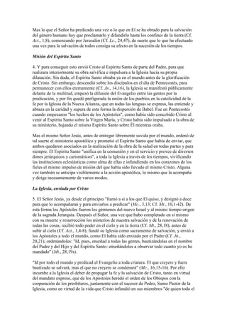 Mas lo que el Señor ha predicado una vez o lo que en El se ha obrado para la salvación
del género humano hay que proclamarlo y difundirlo hasta los confines de la tierra (Cf.
Act., 1,8), comenzando por Jerusalén (Cf. Lc., 24,47), de suerte que lo que ha efectuado
una vez para la salvación de todos consiga su efecto en la sucesión de los tiempos.

Misión del Espíritu Santo

4. Y para conseguir esto envió Cristo al Espíritu Santo de parte del Padre, para que
realizara interiormente su obra salvífica e impulsara a la Iglesia hacia su propia
dilatación. Sin duda, el Espíritu Santo obraba ya en el mundo antes de la glorificación
de Cristo. Sin embargo, descendió sobre los discípulos en el día de Pentecostés, para
permanecer con ellos eternamente (Cf. Jn., 14,16), la Iglesia se manifestó públicamente
delante de la multitud, empezó la difusión del Evangelio entre las gentes por la
predicación, y por fin quedó prefigurada la unión de los pueblos en la catolicidad de la
fe por la Iglesia de la Nueva Alianza, que en todas las lenguas se expresa, las entiende y
abraza en la caridad y supera de esta forma la dispersión de Babel. Fue en Pentecostés
cuando empezaron "los hechos de los Apóstoles", como había sido concebido Cristo al
venir al Espíritu Santo sobre la Virgen María, y Cristo había sido impulsado a la obra de
su ministerio, bajando el mismo Espíritu Santo sobre Él mientras oraba.

Mas el mismo Señor Jesús, antes de entregar libremente suvida por el mundo, ordenó de
tal suerte el ministerio apostólico y prometió el Espíritu Santo que había de enviar, que
ambos quedaron asociados en la realización de la obra de la salud en todas partes y para
siempre. El Espíritu Santo "unifica en la comunión y en el servicio y provee de diversos
dones jerárquicos y carismáticos", a toda la Iglesia a través de los tiempos, vivificando
las instituciones eclesiásticas como alma de ellas e infundiendo en los corazones de los
fieles el mismo impulso de misión del que había sido llevado el mismo Cristo. Alguna
vez también se anticipa visiblemente a la acción apostólica, lo mismo que la acompaña
y dirige incesantemente de varios modos.

La Iglesia, enviada por Cristo

5. El Señor Jesús, ya desde el principio "llamó a sí a los que El quiso, y designó a doce
para que lo acompañaran y para enviarlos a predicar" (Mc., 3,13; Cf. Mt., 10,1-42). De
esta forma los Apóstoles fueron los gérmenes del nuevo Israel y al mismo tiempo origen
de la sagrada Jerarquía. Después el Señor, una vez que hubo completado en sí mismo
con su muerte y resurrección los misterios de nuestra salvación y de la renovación de
todas las cosas, recibió todo poder en el cielo y en la tierra (Cf. Mt., 28,18), antes de
subir al cielo (Cf. Act., 1,4-8), fundó su Iglesia como sacramento de salvación, y envió a
los Apóstoles a todo el mundo, como El había sido enviado por el Padre (Cf. Jn.,
20,21), ordenándoles: "Id, pues, enseñad a todas las gentes, bautizándolas en el nombre
del Padre y del Hijo y del Espíritu Santo: enseñándoles a observar todo cuanto yo os he
mandado" (Mt., 28,19s).

"Id por todo el mundo y predicad el Evangelio a toda criatura. El que creyere y fuere
bautizado se salvará, mas el que no creyere se condenará" (Mc., 16,15-16). Por ello
incumbe a la Iglesia el deber de propagar la fe y la salvación de Cristo, tanto en virtud
del mandato expreso, que de los Apóstoles heredó el orden de los Obispos con la
cooperación de los presbíteros, juntamente con el sucesor de Pedro, Sumo Pastor de la
Iglesia, como en virtud de la vida que Cristo infundió en sus miembros "de quien todo el
 