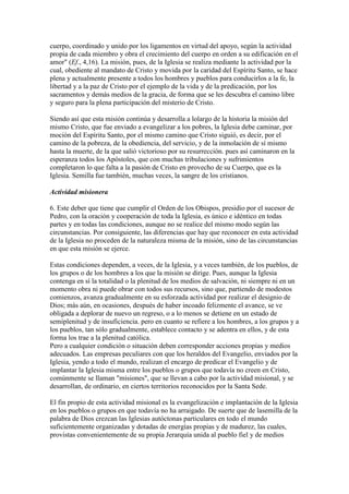 cuerpo, coordinado y unido por los ligamentos en virtud del apoyo, según la actividad
propia de cada miembro y obra el crecimiento del cuerpo en orden a su edificación en el
amor" (Ef., 4,16). La misión, pues, de la Iglesia se realiza mediante la actividad por la
cual, obediente al mandato de Cristo y movida por la caridad del Espíritu Santo, se hace
plena y actualmente presente a todos los hombres y pueblos para conducirlos a la fe, la
libertad y a la paz de Cristo por el ejemplo de la vida y de la predicación, por los
sacramentos y demás medios de la gracia, de forma que se les descubra el camino libre
y seguro para la plena participación del misterio de Cristo.

Siendo así que esta misión continúa y desarrolla a lolargo de la historia la misión del
mismo Cristo, que fue enviado a evangelizar a los pobres, la Iglesia debe caminar, por
moción del Espíritu Santo, por el mismo camino que Cristo siguió, es decir, por el
camino de la pobreza, de la obediencia, del servicio, y de la inmolación de sí mismo
hasta la muerte, de la que salió victorioso por su resurrección. pues así caminaron en la
esperanza todos los Apóstoles, que con muchas tribulaciones y sufrimientos
completaron lo que falta a la pasión de Cristo en provecho de su Cuerpo, que es la
Iglesia. Semilla fue también, muchas veces, la sangre de los cristianos.

Actividad misionera

6. Este deber que tiene que cumplir el Orden de los Obispos, presidio por el sucesor de
Pedro, con la oración y cooperación de toda la Iglesia, es único e idéntico en todas
partes y en todas las condiciones, aunque no se realice del mismo modo según las
circunstancias. Por consiguiente, las diferencias que hay que reconocer en esta actividad
de la Iglesia no proceden de la naturaleza misma de la misión, sino de las circunstancias
en que esta misión se ejerce.

Estas condiciones dependen, a veces, de la Iglesia, y a veces también, de los pueblos, de
los grupos o de los hombres a los que la misión se dirige. Pues, aunque la Iglesia
contenga en sí la totalidad o la plenitud de los medios de salvación, ni siempre ni en un
momento obra ni puede obrar con todos sus recursos, sino que, partiendo de modestos
comienzos, avanza gradualmente en su esforzada actividad por realizar el designio de
Dios; más aún, en ocasiones, después de haber incoado felizmente el avance, se ve
obligada a deplorar de nuevo un regreso, o a lo menos se detiene en un estado de
semiplenitud y de insuficiencia. pero en cuanto se refiere a los hombres, a los grupos y a
los pueblos, tan sólo gradualmente, establece contacto y se adentra en ellos, y de esta
forma los trae a la plenitud católica.
Pero a cualquier condición o situación deben corresponder acciones propias y medios
adecuados. Las empresas peculiares con que los heraldos del Evangelio, enviados por la
Iglesia, yendo a todo el mundo, realizan el encargo de predicar el Evangelio y de
implantar la Iglesia misma entre los pueblos o grupos que todavía no creen en Cristo,
comúnmente se llaman "misiones", que se llevan a cabo por la actividad misional, y se
desarrollan, de ordinario, en ciertos territorios reconocidos por la Santa Sede.

El fin propio de esta actividad misional es la evangelización e implantación de la Iglesia
en los pueblos o grupos en que todavía no ha arraigado. De suerte que de lasemilla de la
palabra de Dios crezcan las Iglesias autóctonas particulares en todo el mundo
suficientemente organizadas y dotadas de energías propias y de madurez, las cuales,
provistas convenientemente de su propia Jerarquía unida al pueblo fiel y de medios
 