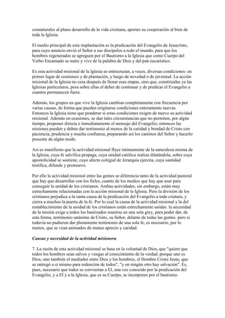 connaturales al plano desarrollo de la vida cristiana, aportes su cooperación al bien de
toda la Iglesia.

El medio principal de esta implantación es la predicación del Evangelio de Jesucristo,
para cuyo anuncio envió el Señor a sus discípulos a todo el mundo, para que los
hombres regenerados se agreguen por el Bautismo a la Iglesia que como Cuerpo del
Verbo Encarnado se nutre y vive de la palabra de Dios y del pan eucarístico.

Es esta actividad misional de la Iglesia se entrecruzan, a veces, diversas condiciones: en
primer lugar de comienzo y de plantación, y luego de novedad o de juventud. La acción
misional de la Iglesia no cesa después de llenar esas etapas, sino que, constituidas ya las
Iglesias particulares, pesa sobre ellas el deber de continuar y de predicar el Evangelio a
cuantos permanecen fuera.

Además, los grupos en que vive la Iglesia cambian completamente con frecuencia por
varias causas, de forma que pueden originarse condiciones enteramente nuevas.
Entonces la Iglesia tiene que ponderar si estas condiciones exigen de nuevo su actividad
misional. Además en ocasiones, se dan tales circunstancias que no permiten, por algún
tiempo, proponer directa e inmediatamente el mensaje del Evangelio; entonces las
misiones pueden y deben dar testimonio al menos de la caridad y bondad de Cristo con
paciencia, prudencia y mucha confianza, preparando así los caminos del Señor y hacerlo
presente de algún modo.

Así es manifiesto que la actividad misional fluye íntimamente de la naturaleza misma de
la Iglesia, cuya fe salvífica propaga, cuya unidad católica realiza dilatándola, sobre cuya
apostolicidad se sostiene, cuyo afecto colegial de Jerarquía ejercita, cuya santidad
testifica, difunde y promueve.

Por ello la actividad misional entre las gentes se diferencia tanto de la actividad pastoral
que hay que desarrollar con los fieles, cuanto de los medios que hay que usar para
conseguir la unidad de los cristianos. Ambas actividades, sin embargo, están muy
estrechamente relacionadas con la acción misional de la Iglesia. Pero la división de los
cristianos perjudica a la santa causa de la predicación del Evangelio a toda criatura, y
cierra a muchos la puerta de la fe. Por lo cual la causa de la actividad misional y la del
restablecimiento de la unidad de los cristianos están estrechamente unidas: la necesidad
de la misión exige a todos los bautizados reunirse en una sola grey, para poder dar, de
esta forma, testimonio unánime de Cristo, su Señor, delante de todas las gentes. pero si
todavía no pudieron dar plenamente testimonio de una sola fe, es necesario, por lo
menos, que se vean animados de mutuo aprecio y caridad.

Causas y necesidad de la actividad misionera

7. La razón de esta actividad misional se basa en la voluntad de Dios, que "quiere que
todos los hombres sean salvos y vengas al conocimiento de la verdad. porque uno es
Dios, uno también el mediador entre Dios y los hombres, el Hombre Cristo Jesús, que
se entregó a sí mismo para redención de todos", "y en ningún otro hay salvación". Es,
pues, necesario que todos se conviertan a El, una vez conocido por la predicación del
Evangelio, y a El y a la Iglesia, que es su Cuerpo, se incorporen por el bautismo.
 