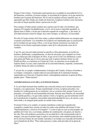 Porque Cristo mismo, "inculcando expresamente por su palabra la necesidad de la fe y
del bautismo, confirmó, al mismo tiempo, la necesidad de la Iglesia, en la que entran los
hombres por la puerta del bautismo. Por lo cual no podrían salvarse aquellos que, no
ignorando que Dios fundó, por medio de Jesucristo, la Iglesia Católica como necesaria,
con todo no hayan querido entrar o perseverar en ella".

Pues aunque el Señor puede conducir por caminos que El sabe a los hombres, que
ignoran el Evangelio inculpablemente, a la fe, sin la cual es imposible agradarle, la
Iglesia tiene el deber, a la par que el derecho sagrado de evangelizar, y, por tanto, la
actividad misional conserva íntegra, hoy como siempre, su eficacia y su necesidad.

Por ella el Cuerpo místico de Cristo reúne y ordena indefectiblemente sus energías para
su propio crecimiento. Los miembros de la Iglesia son impulsados para su consecución
por la caridad con que aman a Dios, y con la que desean comunicar con todos los
hombres en los bienes espirituales propios, tanto de la vida presente como de la
venidera.

Y por fin, por esta actividad misional se glorifica a Dios plenamente, al recibir los
hombres, deliberada y cumplidamente, su obra de salvación, que completó en Cristo.
Así se realiza por ella el designio de Dios, al que sirvió Cristo con obediencia y amor
para gloria del Padre que lo envió, para que todo el género humano forme un solo
Pueblo de Dios, se constituya en Cuerpo de Cristo, se estructure en un templo del
Espíritu Santo; lo cual, como expresión de la concordia fraterna, responde, ciertamente,
al anhelo íntimo de todos los hombres.

Y así por fin, se cumple verdaderamente el designio del Creador, al hacer al hombre a
su imagen y semejanza, cuando todos los que participan de la naturaleza humana,
regenerados en Cristo por el Espíritu Santo, contemplando unánimes la gloria de Dios,
puedan decir: "Padre nuestro".

Actividad misionera en la vida y en la historia humana

8. La actividad misional tiene también una conexión íntima con la misma naturaleza
humana y sus aspiraciones. Porque manifestando a Cristo, la Iglesia descubre a los
hombres la verdad genuina de su condición y de su vocación total, porque Cristo es el
principio y el modelo de esta humanidad renovada, llena de amor fraterno, de sinceridad
y de espíritu pacífico, a la que todos aspiran. Cristo y la Iglesia, que da testimonio de El
por la predicación evangélica, trascienden toda particularidad de raza y de nación, y por
tanto nadie y en ninguna parte puede ser tenido como extraño.

El mismo Cristo es la verdad y el camino manifiesto a todos por la predicción
evangélica, cuando hace resonar en todos los oídos estas palabras del mismo Cristo:
"Haced penitencia y creed en el Evangelio". Y como el que no cree ya está juzgado, las
palabras de Cristo son, a un tiempo, palabras de condenación y de gracia, de muerte y
de vida. Pues sólo podemos acercarnos a la novedad de la vida exterminando todo lo
antiguo: cosa que en primer lugar se aplica a las personas, pero también puede decirse
de los diversos bienes de este mundo, marcados a un tiempo con el pecado del hombre y
con la bendición de Dios: "Pues todos pecaron y todos están privados de la gloria de
Dios".
 