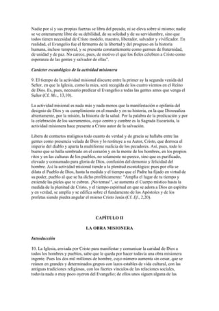 Nadie por sí y sus propias fuerzas se libra del pecado, ni se eleva sobre sí mismo; nadie
se ve enteramente libre de su debilidad, de su soledad y de su servidumbre, sino que
todos tienen necesidad de Cristo modelo, maestro, liberador, salvador y vivificador. En
realidad, el Evangelio fue el fermento de la libertad y del progreso en la historia
humana, incluso temporal, y se presenta constantemente como germen de fraternidad,
de unidad y de paz. No carece, pues, de motivo el que los fieles celebren a Cristo como
esperanza de las gentes y salvador de ellas".

Carácter escatológico de la actividad misionera

9. El tiempo de la actividad misional discurre entre la primer ay la segunda venida del
Señor, en que la Iglesia, como la mies, será recogida de los cuatro vientos en el Reino
de Dios. Es, pues, necesario predicar el Evangelio a todas las gentes antes que venga el
Señor (Cf. Mc., 13,10).

La actividad misional es nada más y nada menos que la manifestación o epifanía del
designio de Dios y su cumplimiento en el mundo y en su historia, en la que Diosrealiza
abiertamente, por la misión, la historia de la salud. Por la palabra de la predicación y por
la celebración de los sacramentos, cuyo centro y cumbre es la Sagrada Eucaristía, la
actividad misionera hace presente a Cristo autor de la salvación.

Libera de contactos malignos todo cuanto de verdad y de gracia se hallaba entre las
gentes como presencia velada de Dios y lo restituye a su Autor, Cristo, que derroca el
imperio del diablo y aparta la multiforme malicia de los pecadores. Así, pues, todo lo
bueno que se halla sembrado en el corazón y en la mente de los hombres, en los propios
ritos y en las culturas de los pueblos, no solamente no perece, sino que es purificado,
elevado y consumado para gloria de Dios, confusión del demonio y felicidad del
hombre. Así la actividad misional tiende a la plenitud escatológica: pues por ella se
dilata el Pueblo de Dios, hasta la medida y el tiempo que el Padre ha fijado en virtud de
su poder, pueblo al que se ha dicho proféticamente: "Amplía el lugar de tu tiempo y
extiende las pieles que te cubren. ¡No temas!", se aumenta el Cuerpo místico hasta la
medida de la plenitud de Cristo, y el tiempo espiritual en que se adora a Dios en espíritu
y en verdad, se amplía y se edifica sobre el fundamento de los Apóstoles y de los
profetas siendo piedra angular el mismo Cristo Jesús (Cf. Ef., 2,20).



                                     CAPÍTULO II

                                LA OBRA MISIONERA

Introducción

10. La Iglesia, enviada por Cristo para manifestar y comunicar la caridad de Dios a
todos los hombres y pueblos, sabe que le queda por hacer todavía una obra misionera
ingente. Pues los dos mil millones de hombre, cuyo número aumenta sin cesar, que se
reúnen en grandes y determinados grupos con lazos estables de vida cultural, con las
antiguas tradiciones religiosas, con los fuertes vínculos de las relaciones sociales,
todavía nada o muy poco oyeron del Evangelio; de ellos unos siguen alguna de las
 
