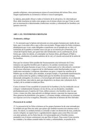grandes religiones, otras permanecen ajenos al conocimiento del mismo Dios, otros
niegan expresamente su existencia e incluso a veces lo persiguen.

La Iglesia, para poder ofrecer a todos el misterio de la salvación y la vida traída por
Dios, debe insertarse en todos estos grupos con el mismo afecto con que Cristo se unió
por su encarnación a determinadas condiciones sociales y culturalesde los hombres con
quienes convivió.



ART. 1. EL TESTIMONIO CRISTIANO

Testimonio y diálogo

11. Es necesario que la Iglesia esté presente en estos grupos humanos por medio de sus
hijos, que viven entre ellos o que a ellos son enviados. Porque todos los fieles cristianos,
dondequiera que vivan, están obligados a manifestar con el ejemplo de su vida y el
testimonio de la palabra el nombre nuevo de que se revistieron por el bautismo, y la
virtud del Espíritu Santo, por quien han sido fortalecidos con la confirmación, de tal
forma que, todos los demás, al contemplar sus buenas obras, glorifiquen al Padre y
perciban, cabalmente, el sentido auténtico de la vid y el vínculo universal de la unión de
los hombres.

Para que los mismos fieles puedan dar fructuosamente este testimonio de Cristo,
reúnanse con aquellos hombres por el aprecio y la caridad, reconózcanse como
miembros del grupo humano en que viven, y tomen parte en la vida cultural y social por
las diversas relaciones y negocios de la vida humana; estén familiarizados con sus
tradiciones nacionales y religiosas, descubran con gozo y respeto las semillas de la
Palabra que en ellas laten; pero atiendan, al propio tiempo, a la profunda transformación
que se realiza entre las gentes y trabajen para que los hombres de nuestro tiempo,
demasiado entregados a la ciencia y a la tecnología del mundo moderno, no se alejen de
las cosas divinas, más todavía, para que despierten a un deseo más vehemente de la
verdad y de la caridad revelada por Dios.

Como el mismo Cristo escudriñó el corazón de los hombres y los ha conducido con un
coloquio verdaderamente humano a la luz divina, así sus discípulos, inundados
profundamente por el espíritu de Cristo, deben conocer a los hombres entre los que
viven, y tratar con ellos, para advertir en diálogo sincero y paciente las riquezas que
Dios generoso ha distribuido a las gentes; y, al mismo tiempo, esfuércense en examinar
sus riquezas con la luz evangélica, liberarlas y reducirlas al dominio de Dios Salvador.

Presencia de la caridad

12. La presencia de los fieles cristianos en los grupos humanos ha de estar animada por
la caridad con que Dios nos amó, que quiere que también nosotros nos amemos unos a
otros. En efecto, la caridad cristiana se extiende a todos sin distinción de raza, condición
social o religión; no espera lucro o agradecimiento alguno; pues como Dios nos amó
con amor gratuito, así los fieles han de vivir preocupados por el hombre mismo,
amándolo con el mismo sentimiento con que Dios lo buscó. Pues como Cristo recorría
las ciudades y las aldeas curando todos los males y enfermedades, en prueba de la
 