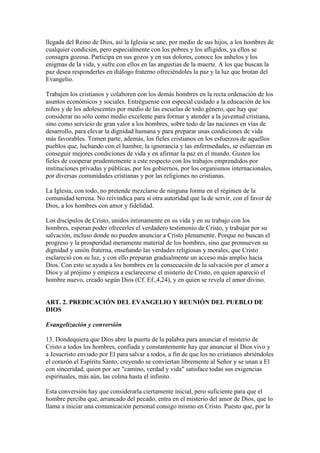 llegada del Reino de Dios, así la Iglesia se une, por medio de sus hijos, a los hombres de
cualquier condición, pero especialmente con los pobres y los afligidos, ya ellos se
consagra gozosa. Participa en sus gozos y en sus dolores, conoce los anhelos y los
enigmas de la vida, y sufre con ellos en las angustias de la muerte. A los que buscan la
paz desea responderles en diálogo fraterno ofreciéndoles la paz y la luz que brotan del
Evangelio.

Trabajen los cristianos y colaboren con los demás hombres en la recta ordenación de los
asuntos económicos y sociales. Entréguense con especial cuidado a la educación de los
niños y de los adolescentes por medio de las escuelas de todo género, que hay que
considerar no sólo como medio excelente para formar y atender a la juventud cristiana,
sino como servicio de gran valor a los hombres, sobre todo de las naciones en vías de
desarrollo, para elevar la dignidad humana y para preparar unas condiciones de vida
más favorables. Tomen parte, además, los fieles cristianos en los esfuerzos de aquellos
pueblos que, luchando con el hambre, la ignorancia y las enfermedades, se esfuerzan en
conseguir mejores condiciones de vida y en afirmar la paz en el mundo. Gusten los
fieles de cooperar prudentemente a este respecto con los trabajos emprendidos por
instituciones privadas y públicas, por los gobiernos, por los organismos internacionales,
por diversas comunidades cristianas y por las religiones no cristianas.

La Iglesia, con todo, no pretende mezclarse de ninguna forma en el régimen de la
comunidad terrena. No reivindica para sí otra autoridad que la de servir, con el favor de
Dios, a los hombres con amor y fidelidad.

Los discípulos de Cristo, unidos íntimamente en su vida y en su trabajo con los
hombres, esperan poder ofrecerles el verdadero testimonio de Cristo, y trabajar por su
salvación, incluso donde no pueden anunciar a Cristo plenamente. Porque no buscan el
progreso y la prosperidad meramente material de los hombres, sino que promueven su
dignidad y unión fraterna, enseñando las verdades religiosas y morales, que Cristo
esclareció con su luz, y con ello preparan gradualmente un acceso más amplio hacia
Dios. Con esto se ayuda a los hombres en la consecución de la salvación por el amor a
Dios y al prójimo y empieza a esclarecerse el misterio de Cristo, en quien apareció el
hombre nuevo, creado según Dios (Cf. Ef.,4,24), y en quien se revela el amor divino.


ART. 2. PREDICACIÓN DEL EVANGELIO Y REUNIÓN DEL PUEBLO DE
DIOS

Evangelización y conversión

13. Dondequiera que Dios abre la puerta de la palabra para anunciar el misterio de
Cristo a todos los hombres, confiada y constantemente hay que anunciar al Dios vivo y
a Jesucristo enviado por El para salvar a todos, a fin de que los no cristianos abriéndoles
el corazón el Espíritu Santo, creyendo se conviertan libremente al Señor y se unan a El
con sinceridad, quien por ser "camino, verdad y vida" satisface todas sus exigencias
espirituales, más aún, las colma hasta el infinito.

Esta conversión hay que considerarla ciertamente inicial, pero suficiente para que el
hombre perciba que, arrancado del pecado, entra en el misterio del amor de Dios, que lo
llama a iniciar una comunicación personal consigo mismo en Cristo. Puesto que, por la
 