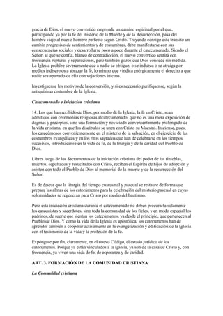 gracia de Dios, el nuevo convertido emprende un camino espiritual por el que,
participando ya por la fe del misterio de la Muerte y de la Resurrección, pasa del
hombre viejo al nuevo hombre perfecto según Cristo. Trayendo consigo este tránsito un
cambio progresivo de sentimientos y de costumbres, debe manifestarse con sus
consecuencias sociales y desarrollarse poco a poco durante el catecumenado. Siendo el
Señor, al que se confía, blanco de contradicción, el nuevo convertido sentirá con
frecuencia rupturas y separaciones, pero también gozos que Dios concede sin medida.
La Iglesia prohíbe severamente que a nadie se obligue, o se induzca o se atraiga por
medios indiscretos a abrazar la fe, lo mismo que vindica enérgicamente el derecho a que
nadie sea apartado de ella con vejaciones inicuas.

Investíguense los motivos de la conversión, y si es necesario purifíquense, según la
antiquísima costumbre de la Iglesia.

Catecumenado e iniciación cristiana

14. Los que han recibido de Dios, por medio de la Iglesia, la fe en Cristo, sean
admitidos con ceremonias religiosas alcatecumenado; que no es una mera exposición de
dogmas y preceptos, sino una formación y noviciado convenientemente prolongado de
la vida cristiana, en que los discípulos se unen con Cristo su Maestro. Iníciense, pues,
los catecúmenos convenientemente en el misterio de la salvación, en el ejercicio de las
costumbres evangélicas y en los ritos sagrados que han de celebrarse en los tiempos
sucesivos, introdúzcanse en la vida de fe, de la liturgia y de la caridad del Pueblo de
Dios.

Libres luego de los Sacramentos de la iniciación cristiana del poder de las tinieblas,
muertos, sepultados y resucitados con Cristo, reciben el Espíritu de hijos de adopción y
asisten con todo el Pueblo de Dios al memorial de la muerte y de la resurrección del
Señor.

Es de desear que la liturgia del tiempo cuaresmal y pascual se restaure de forma que
prepare las almas de los catecúmenos para la celebración del misterio pascual en cuyas
solemnidades se regeneran para Cristo por medio del bautismo.

Pero esta iniciación cristiana durante el catecumenado no deben procurarla solamente
los catequistas y sacerdotes, sino toda la comunidad de los fieles, y en modo especial los
padrinos, de suerte que sientan los catecúmenos, ya desde el principio, que pertenecen al
Pueblo de Dios. Y como la vida de la Iglesia es apostólica, los catecúmenos han de
aprender también a cooperar activamente en la evangelización y edificación de la Iglesia
con el testimonio de la vida y la profesión de la fe.

Expóngase por fin, claramente, en el nuevo Código, el estado jurídico de los
catecúmenos. Porque ya están vinculados a la Iglesia, ya son de la casa de Cristo y, con
frecuencia, ya viven una vida de fe, de esperanza y de caridad.

ART. 3. FORMACIÓN DE LA COMUNIDAD CRISTIANA

La Comunidad cristiana
 