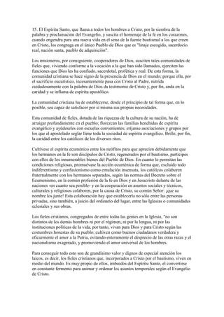 15. El Espíritu Santo, que llama a todos los hombres a Cristo, por la siembra de la
palabra y proclamación del Evangelio, y suscita el homenaje de la fe en los corazones,
cuando engendra para una nueva vida en el seno de la fuente bautismal a los que creen
en Cristo, los congrega en el único Pueblo de Dios que es "linaje escogido, sacerdocio
real, nación santa, pueblo de adquisición".

Los misioneros, por consiguiente, cooperadores de Dios, susciten tales comunidades de
fieles que, viviendo conforme a la vocación a la que han sido llamados, ejerciten las
funciones que Dios les ha confiado, sacerdotal, profética y real. De esta forma, la
comunidad cristiana se hace signo de la presencia de Dios en el mundo; porque ella, por
el sacrificio eucarístico, incesantemente pasa con Cristo al Padre, nutrida
cuidadosamente con la palabra de Dios da testimonio de Cristo y, por fin, anda en la
caridad y se inflama de espíritu apostólico.

La comunidad cristiana ha de establecerse, desde el principio de tal forma que, en lo
posible, sea capaz de satisfacer por sí misma sus propias necesidades.

Esta comunidad de fieles, dotada de las riquezas de la cultura de su nación, ha de
arraigar profundamente en el pueblo; florezcan las familias henchidas de espíritu
evangélico y ayúdeseles con escuelas convenientes; eríjanse asociaciones y grupos por
los que el apostolado seglar llene toda la sociedad de espíritu evangélico. Brille, por fin,
la caridad entre los católicos de los diversos ritos.

Cultívese el espíritu ecuménico entre los neófitos para que aprecien debidamente que
los hermanos en la fe son discípulos de Cristo, regenerados por el bautismo, partícipes
con ellos de los innumerables bienes del Pueblo de Dios. En cuanto lo permitan las
condiciones religiosas, promuévase la acción ecuménica de forma que, excluido todo
indiferentismo y confusionismo como emulación insensata, los católicos colaboren
fraternalmente con los hermanos separados, según las normas del Decreto sobre el
Ecumenismo, en la común profesión de la fe en Dios y en Jesucristo delante de las
naciones -en cuanto sea posible- y en la cooperación en asuntos sociales y técnicos,
culturales y religiosos colaboren, por la causa de Cristo, su común Señor: ¡que su
nombre los junte! Esta colaboración hay que establecerla no sólo entre las personas
privadas, sino también, a juicio del ordinario del lugar, entre las Iglesias o comunidades
eclesiales y sus obras.

Los fieles cristianos, congregados de entre todas las gentes en la Iglesia, "no son
distintos de los demás hombres ni por el régimen, ni por la lengua, ni por las
instituciones políticas de la vida, por tanto, vivan para Dios y para Cristo según las
costumbres honestas de su pueblo; cultiven como buenos ciudadanos verdadera y
eficazmente el amor a la Patria, evitando enteramente el desprecio de las otras razas y el
nacionalismo exagerado, y promoviendo el amor universal de los hombres.

Para conseguir todo esto son de grandísimo valor y dignos de especial atención los
laicos, es decir, los fieles cristianos que, incorporados a Cristo por el bautismo, viven en
medio del mundo. Es muy propio de ellos, imbuidos del Espíritu Santo, el convertirse
en constante fermento para animar y ordenar los asuntos temporales según el Evangelio
de Cristo.
 