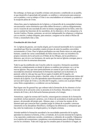Sin embargo, no basta que el pueblo cristiano esté presente y establecido en un pueblo,
ni que desarrolle el apostolado del ejemplo; se establece y está presente para anunciar
con su palabra y con su trabajo a Cristo a sus conciudadanos no cristianos y ayudarles a
la recepción plena de Cristo.

Ahora bien, para la implantación de la Iglesia y el desarrollo de la comunidad cristiana
son necesarios varios ministerios que todos deben favorecer y cultivas diligentemente,
con la vocación de una suscitada de entre la misma congregación de los fieles, entre los
que se cuentan las funciones de los sacerdotes, de los diáconos y de los catequistas y la
Acción Católica. Prestan, asimismo, un servicio indispensable los religiosos y religiosas
con su oración y trabajo diligente, para enraizar y asegurar en las almas el Reino de
Cristo y ensancharlo más y más.

Constitución del clero local

16. La Iglesia da gracias, con mucha alegría, por la merced inestimable de la vocación
sacerdotal que Dios ha concedido a tantos jóvenes de entre los pueblos convertidos
recientemente a Cristo. Pues la Iglesia profundiza sus más firmes raíces en cada grupo
humano, cuando las varias comunidades de fieles tienen de entre sus miembros los
propios ministros de la salvación en el Orden de los Obispos, de los presbíteros y
diáconos, que sirven a sus hermanos, de suerte que las nuevas Iglesias consigan, paso a
paso con su clero la estructura diocesana.

Todo lo que ha establecido este Concilio sobre la vocación y formación sacerdotal,
obsérvese cuidadosamente en donde la Iglesia se establece por primera vez y en las
nuevas Iglesias. Hay que tener particularmente en cuenta lo que se dice sobre la
necesidad de armonizar íntimamente la formación espiritual con la doctrinal y la
pastoral, sobre la vida que hay que llevar según el modelo del Evangelio, sin
consideración del provecho propio o familiar, sobre el cultivo del sentimiento íntimo del
misterio de la Iglesia. Con ello aprenderán maravillosamente a entregarse por entero al
servicio del Cuerpo de Cristo y a la obra del Evangelio, a unirse con su propio Obispo
como fieles cooperadores y a colaborar con sus hermanos.

Para lograr este fin general hay que ordenar toda la formación de los alumnos a la luz
del misterio de la salvación como se presenta en la Escritura. Descubran y vivan este
misterio de Cristo y de la Salvación humana presente a la Liturgia.

Armonícese, según las normas del Concilio, estasexigencias comunes de la formación
sacerdotal, incluso pastoral y práctica, con el deseo de acomodarse al modo peculiar de
pensar y de proceder del propio país. Abranse, pues, y avívense las mentes de los
alumnos para que conozcan bien y puedan juzgar la cultura de su pueblo; conozcan
claramente en las disciplinas filosóficas y teológicas las diferencias y semejanzas que
hay entre las tradiciones, la religión patria y la religión cristiana.

Atienda también la formación sacerdotal a las necesidades pastorales de la región;
aprendan los alumnos la historia, el fin y el método, de la acción misional de la Iglesia,
y las especiales condiciones sociales, económicas y culturales de su pueblo. Edúquense
en el espíritu del ecumenismo y prepárense convenientemente para el diálogo fraterno
con los no cristianos. Todo esto exige que los estudios para el sacerdocio se hagan, en
 