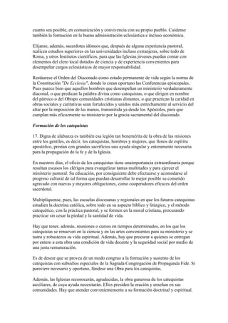 cuanto sea posible, en comunicación y convivencia con su propio pueblo. Cuídense
también la formación en la buena administración eclesiástica e incluso económica.

Elíjanse, además, sacerdotes idóneos que, después de alguna experiencia pastoral,
realicen estudios superiores en las universidades incluso extranjeras, sobre todo de
Roma, y otros Institutos científicos, para que las Iglesias jóvenes puedan contar con
elementos del clero local dotados de ciencia y de experiencia convenientes para
desempeñar cargos eclesiásticos de mayor responsabilidad.

Restáurese el Orden del Diaconado como estado permanente de vida según la norma de
la Constitución "De Ecclesia", donde lo crean oportuno las Conferencias episcopales.
Pues parece bien que aquellos hombres que desempeñan un ministerio verdaderamente
diaconal, o que predican la palabra divina como catequistas, o que dirigen en nombre
del párroco o del Obispo comunidades cristianas distantes, o que practican la caridad en
obras sociales y caritativas sean fortalecidos y unidos más estrechamente al servicio del
altar por la imposición de las manos, transmitida ya desde los Apóstoles, para que
cumplan más eficazmente su ministerio por la gracia sacramental del diaconado.

Formación de los catequistas

17. Digna de alabanza es también esa legión tan benemérita de la obra de las misiones
entre los gentiles, es decir, los catequistas, hombres y mujeres, que llenos de espíritu
apostólico, prestan con grandes sacrificios una ayuda singular y enteramente necesaria
para la propagación de la fe y de la Iglesia.

En nuestros días, el oficio de los catequistas tiene unaimportancia extraordinaria porque
resultan escasos los clérigos para evangelizar tantas multitudes y para ejercer el
ministerio pastoral. Su educación, por consiguiente debe efectuarse y acomodarse al
progreso cultural de tal forma que puedan desarrollar lo mejor posible su cometido
agravado con nuevas y mayores obligaciones, como cooperadores eficaces del orden
sacerdotal.

Multiplíquense, pues, las escuelas diocesanas y regionales en que los futuros catequistas
estudien la doctrina católica, sobre todo en su aspecto bíblico y litúrgico, y el método
catequético, con la práctica pastoral, y se formen en la moral cristiana, procurando
practicar sin cesar la piedad y la santidad de vida.

Hay que tener, además, reuniones o cursos en tiempos determinados, en los que los
catequistas se renueven en la ciencia y en las artes convenientes para su ministerio y se
nutra y robustezca su vida espiritual. Además, hay que procurar a quienes se entregan
por entero a esta obra una condición de vida decente y la seguridad social por medio de
una justa remuneración.

Es de desear que se provea de un modo congruo a la formación y sustento de los
catequistas con subsidios especiales de la Sagrada Congregación de Propaganda Fide. Si
pareciere necesario y oportuno, fúndese una Obra para los catequistas.

Además, las Iglesias reconocerán, agradecidas, la obra generosa de los catequistas
auxiliares, de cuya ayuda necesitarán. Ellos presiden la oración y enseñan en sus
comunidades. Hay que atender convenientemente a su formación doctrinal y espiritual.
 