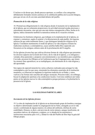 E incluso es de desear que, donde parezca oportuno, se confiere a los catequistas
debidamente formados misión canónica en la celebración pública de la acción litúrgica,
para que sirvan a la fe con más autoridad delante del pueblo.

Promoción de la vida religiosa

18. Promuévase diligentemente la vida religiosa desde el momento de la implantación
de la Iglesia, que no solamente proporciona a la actividad misional ayudas preciosas y
enteramente necesarias, sino que por una más íntima consagración a Dios, hecha en la
Iglesia, indica claramente también la naturaleza íntima de la vocación cristiana.

Esfuércense los Institutos religiosos, que trabajan en la implantación de la Iglesia, en
exponer y comunicar, según el carácter y la idiosincrasia de cada pueblo, las riquezas
místicas de que están totalmente llenos, y que distinguen latradición religiosa de la
Iglesia. Consideren atentamente el modo de aplicar a la vida religiosa cristiana las
tradiciones ascéticas y contemplativas, cuyas semillas había Dios esparcido con
frecuencia en las antiguas culturas antes de la proclamación del Evangelio.

En las iglesias jóvenes hay que cultivar diversas formas de vida religiosa que presenten
los diversos aspectos de la misión de Cristo y de la vida de la Iglesia, y se entreguen a
variadas obras pastorales y preparen convenientemente a sus miembros para cumplirlas.
Con todo, procuren los Obispos en la Conferencia que las Congregaciones, que tienen
los mismos fines apostólicos, no se multipliquen, con detrimento de la vida religiosa y
del apostolado.

Son signos de especial mención los varios esfuerzos realizados para arraigar la vida
contemplativa, por los que unos, reteniendo los elementos esenciales de la institución
monástica, se esfuerzan en implantar la riquísima tradición de su Orden, y otros,
vuelven a las formas más sencillas del antiguo monacato. Procuren todos, sin embargo,
buscar la adaptación oportuna a las condiciones locales. Conviene establecer por todas
partes en las iglesias nuevas la vida contemplativa porque pertenece a la plenitud de la
presencia de la Iglesia.


                                     CAPÍTULO III

                         LAS IGLESIAS PARTICULARES


Incremento de las Iglesias jóvenes

19. La obra de implantación de la Iglesia en un determinado grupo de hombres consigue
su objetivo determinado cuando la congregación de los fieles, arraigada ya en la vida
social y conformada de alguna manera a la cultura del ambiente, disfruta de cierta
estabilidad y firmeza; es decir, está provista de cierto número, aunque insuficiente, de
sacerdotes nativos, de religiosos y seglares, se ve dotada de los ministerios e
instituciones necesarias para vivir, y dilatar la vida del Pueblo de Dios bajo la guía del
Obispo propio.
 