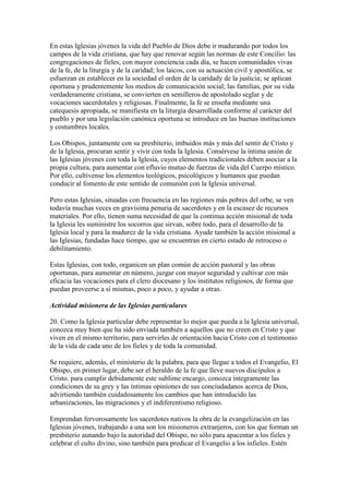 En estas Iglesias jóvenes la vida del Pueblo de Dios debe ir madurando por todos los
campos de la vida cristiana, que hay que renovar según las normas de este Concilio: las
congregaciones de fieles, con mayor conciencia cada día, se hacen comunidades vivas
de la fe, de la liturgia y de la caridad; los laicos, con su actuación civil y apostólica, se
esfuerzan en establecer en la sociedad el orden de la caridady de la justicia; se aplican
oportuna y prudentemente los medios de comunicación social; las familias, por su vida
verdaderamente cristiana, se convierten en semilleros de apostolado seglar y de
vocaciones sacerdotales y religiosas. Finalmente, la fe se enseña mediante una
catequesis apropiada, se manifiesta en la liturgia desarrollada conforme al carácter del
pueblo y por una legislación canónica oportuna se introduce en las buenas instituciones
y costumbres locales.

Los Obispos, juntamente con su presbiterio, imbuidos más y más del sentir de Cristo y
de la Iglesia, procuran sentir y vivir con toda la Iglesia. Consérvese la íntima unión de
las Iglesias jóvenes con toda la Iglesia, cuyos elementos tradicionales deben asociar a la
propia cultura, para aumentar con efluvio mutuo de fuerzas de vida del Cuerpo místico.
Por ello, cultívense los elementos teológicos, psicológicos y humanos que puedan
conducir al fomento de este sentido de comunión con la Iglesia universal.

Pero estas Iglesias, situadas con frecuencia en las regiones más pobres del orbe, se ven
todavía muchas veces en gravísima penuria de sacerdotes y en la escasez de recursos
materiales. Por ello, tienen suma necesidad de que la continua acción misional de toda
la Iglesia les suministre los socorros que sirvan, sobre todo, para el desarrollo de la
Iglesia local y para la madurez de la vida cristiana. Ayude también la acción misional a
las Iglesias, fundadas hace tiempo, que se encuentran en cierto estado de retroceso o
debilitamiento.

Estas Iglesias, con todo, organicen un plan común de acción pastoral y las obras
oportunas, para aumentar en número, juzgar con mayor seguridad y cultivar con más
eficacia las vocaciones para el clero diocesano y los institutos religiosos, de forma que
puedan proveerse a sí mismas, poco a poco, y ayudar a otras.

Actividad misionera de las Iglesias particulares

20. Como la Iglesia particular debe representar lo mejor que pueda a la Iglesia universal,
conozca muy bien que ha sido enviada también a aquellos que no creen en Cristo y que
viven en el mismo territorio, para servirles de orientación hacia Cristo con el testimonio
de la vida de cada uno de los fieles y de toda la comunidad.

Se requiere, además, el ministerio de la palabra, para que llegue a todos el Evangelio, El
Obispo, en primer lugar, debe ser el heraldo de la fe que lleve nuevos discípulos a
Cristo. para cumplir debidamente este sublime encargo, conozca íntegramente las
condiciones de su grey y las íntimas opiniones de sus conciudadanos acerca de Dios,
advirtiendo también cuidadosamente los cambios que han introducido las
urbanizaciones, las migraciones y el indiferentismo religioso.

Emprendan fervorosamente los sacerdotes nativos la obra de la evangelización en las
Iglesias jóvenes, trabajando a una son los misioneros extranjeros, con los que forman un
presbiterio aunando bajo la autoridad del Obispo, no sólo para apacentar a los fieles y
celebrar el culto divino, sino también para predicar el Evangelio a los infieles. Estén
 