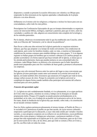 dispuestos y cuando se presente la ocasión ofrézcanse con valentía a su Obispo para
emprender la obra misionera en las regiones apartadas o abandonadas de la propia
diócesis o en otras diócesis.

Inflámense en el mismo celo los religiosos y religiosas e incluso los laicos para con sus
conciudadanos, sobre todo los más pobres.

Preocúpense las Conferencias Episcopales de que en tiempos determinados se organicen
cursos de renovación bíblica, teológica, espiritual y pastoral, para que el clero, entre las
variedades y cambios de vida, adquiera un conocimiento más completo de la teología y
de los métodos pastorales.

Por lo demás, obsérvese reverentemente todo lo que ha establecido este Concilio, sobre
todo en el Decreto del "ministerio y de la vida de los presbíteros".

Para llevar a cabo esta obra misional de la Iglesia particular se requieren ministros
idóneos, que hay que preparar a su tiempo de modo conveniente a las condiciones de
cada Iglesia. pero como los hombres tienden, cada vez más, a reunirse en Episcopales
establezcan las normas comunes para entablar diálogo con estos grupos. Y si en algunas
regiones se hallan grupos de hombres que se resisten a abrazar la fe católica porque no
pueden acomodarse a la forma especial que haya tomado allí la Iglesia, se desea que se
les atienda particularmente, hasta que puedan juntarse en una comunidad todos los
cristianos. cada Obispo llame a su diócesis a los misioneros que la Sede Apostólica
pueda tener preparados para este fin o recíbalos de buen grado y promueva eficazmente
sus empresas.

Para que este celo misional florezca entre los nativos del lugar es muy conveniente que
las Iglesias jóvenes participen cuanto antes activamente en la misión universal de la
Iglesia, enviando también ellos misioneros que anuncien el Evangelio por toda la tierra,
aunque sufran escasez de clero. Porque la comunión con la Iglesia universal se
completará de alguna forma cuando también ellas participen activamente del esfuerzo
misional para con otros pueblos.

Fomento del apostolado seglar

21. La Iglesia no está verdaderamente fundada, ni vive plenamente, ni es signo perfecto
de Cristo entre las gentes, mientras no exista y trabaje con la Jerarquía un laicado
propiamente dicho. Porque el Evangelio no puede penetrar profundamente en la
mentalidad, en la vida y en el trabajo de un pueblo sin la presencia activa de los laicos.
Por tanto, desde la fundación de la Iglesia hay que atender, sobre todo, a la constitución
de un laicado cristiano maduro.

Pues los fieles seglares pertenecen plenamente al mismo tiempo, al Pueblo de Dios y a
la sociedad civil: pertenecen al pueblo en que han nacido, de cuyos tesoros culturales
empezaron a participar por la educación, a cuya vida están unidos por variados vínculos
sociales, a cuyo progreso cooperan con su esfuerzo en sus profesiones, cuyos problemas
sienten ellos como propios y trabajan por solucionar, y pertenecen también a Cristo,
porque han sido regenerados en la Iglesia por la fe y por el bautismo, para ser de Cristo
por la renovación de la vida y de las obras, para que todo se someta a Dios en Cristo y,
por fin, sea Dios todo en todas las cosas.
 