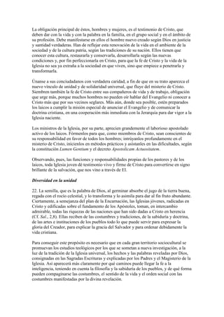 La obligación principal de éstos, hombres y mujeres, es el testimonio de Cristo, que
deben dar con la vida y con la palabra en la familia, en el grupo social y en el ámbito de
su profesión. Debe manifestarse en ellos el hombre nuevo creado según Dios en justicia
y santidad verdaderas. Han de reflejar esta renovación de la vida en el ambiente de la
sociedad y de la cultura patria, según las tradiciones de su nación. Ellos tienen que
conocer esta cultura, restaurarla y conservarla, desarrollarla según las nuevas
condiciones y, por fin perfeccionarla en Cristo, para que la fe de Cristo y la vida de la
Iglesia no sea ya extraña a la sociedad en que viven, sino que empiece a penetrarla y
transformarla.

Únanse a sus conciudadanos con verdadera caridad, a fin de que en su trato aparezca el
nuevo vínculo de unidad y de solidaridad universal, que fluye del misterio de Cristo.
Siembren también la fe de Cristo entre sus compañeros de vida y de trabajo, obligación
que urge más, porque muchos hombres no pueden oír hablar del Evangelio ni conocer a
Cristo más que por sus vecinos seglares. Más aún, donde sea posible, estén preparados
los laicos a cumplir la misión especial de anunciar el Evangelio y de comunicar la
doctrina cristiana, en una cooperación más inmediata con la Jerarquía para dar vigor a la
Iglesia naciente.

Los ministros de la Iglesia, por su parte, aprecien grandemente el laborioso apostolado
activo de los laicos. Fórmenlos para que, como miembros de Cristo, sean conscientes de
su responsabilidad en favor de todos los hombres; intrúyanlos profundamente en el
misterio de Cristo, inícienlos en métodos prácticos y asístanles en las dificultades, según
la constitución Lumen Gentium y el decreto Apostolicam Actuositatem.

Observando, pues, las funciones y responsabilidades propias de los pastores y de los
laicos, toda Iglesia joven dé testimonio vivo y firme de Cristo para convertirse en signo
brillante de la salvación, que nos vino a través de El.

Diversidad en la unidad

22. La semilla, que es la palabra de Dios, al germinar absorbe el jugo de la tierra buena,
regada con el rocío celestial, y lo transforma y lo asimila para dar al fin fruto abundante.
Ciertamente, a semejanza del plan de la Encarnación, las Iglesias jóvenes, radicadas en
Cristo y edificadas sobre el fundamento de los Apóstoles, toman, en intercambio
admirable, todas las riquezas de las naciones que han sido dadas a Cristo en herencia
(Cf. Sal., 2,8). Ellas reciben de las costumbres y tradiciones, de la sabiduría y doctrina,
de las artes e instituciones de los pueblos todo lo que puede servir para expresar la
gloria del Creador, para explicar la gracia del Salvador y para ordenar debidamente la
vida cristiana.

Para conseguir este propósito es necesario que en cada gran territorio sociocultural se
promuevan los estudios teológicos por los que se sometan a nueva investigación, a la
luz de la tradición de la Iglesia universal, los hechos y las palabras reveladas por Dios,
consignadas en las Sagradas Escrituras y explicadas por los Padres y el Magisterio de la
Iglesia. Así aparecerá más claramente por qué caminos puede llegar la fe a la
inteligencia, teniendo en cuenta la filosofía y la sabiduría de los pueblos, y de qué forma
pueden compaginarse las costumbres, el sentido de la vida y el orden social con las
costumbres manifestadas por la divina revelación.
 