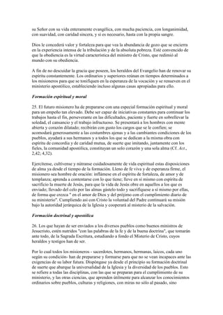 su Señor con su vida enteramente evangélica, con mucha paciencia, con longanimidad,
con suavidad, con caridad sincera, y si es necesario, hasta con la propia sangre.

Dios le concederá valor y fortaleza para que vea la abundancia de gozo que se encierra
en la experiencia intensa de la tribulación y de la absoluta pobreza. Esté convencido de
que la obediencia es la virtud característica del ministro de Cristo, que redimió al
mundo con su obediencia.

A fin de no descuidar la gracia que poseen, los heraldos del Evangelio han de renovar su
espíritu constantemente. Los ordinarios y superiores reúnan en tiempos determinados a
los misioneros para que se tonifiquen en la esperanza de la vocación y se renueven en el
ministerio apostólico, estableciendo incluso algunas casas apropiadas para ello.

Formación espiritual y moral

25. El futuro misionero ha de prepararse con una especial formación espiritual y moral
para un empeño tan elevado. Debe ser capaz de iniciativas constantes para continuar los
trabajos hasta el fin, perseverante en las dificultades, paciente y fuerte en sobrellevar la
soledad, el cansancio y el trabajo infructuoso. Se presentará a los hombres con mente
abierta y corazón dilatado; recibirán con gusto los cargos que se le confíen; se
acomodará generosamente a las costumbres ajenas y a las cambiantes condiciones de los
pueblos, ayudará a sus hermanos y a todos los que se dedican a la misma obra con
espíritu de concordia y de caridad mutua, de suerte que imitando, juntamente con los
fieles, la comunidad apostólica, constituyan un solo corazón y una sola alma (Cf. Act.,
2,42; 4,32).

Ejercítense, cultívense y nútranse cuidadosamente de vida espiritual estas disposiciones
de alma ya desde el tiempo de la formación. Lleno de fe viva y de esperanza firme, el
misionero sea hombre de oración: inflámese en el espíritu de fortaleza, de amor y de
templanza; aprenda a contentarse con lo que tiene; lleve en sí mismo con espíritu de
sacrificio la muerte de Jesús, para que la vida de Jesús obre en aquellos a los que es
enviado; llevado del celo por las almas gástelo todo y sacrifíquese a sí mismo por ellas,
de forma que crezca " en el amor de Dios y del prójimo con el cumplimiento diario de
su ministerio". Cumpliendo así con Cristo la voluntad del Padre continuará su misión
bajo la autoridad jerárquica de la Iglesia y cooperará al misterio de la salvación.

Formación doctrinal y apostólica

26. Los que hayan de ser enviados a los diversos pueblos como buenos ministros de
Jesucristo, estén nutridos "con las palabras de la fe y de la buena doctrina", que tomarán
ante todo, de la Sagrada Escritura, estudiando a fondo el Misterio de Cristo, cuyos
heraldos y testigos han de ser.

Por lo cual todos los misioneros - sacerdotes, hermanos, hermanas, laicos, cada uno
según su condición- han de prepararse y formarse para que no se vean incapaces ante las
exigencias de su labor futura. Dispóngase ya desde el principio su formación doctrinal
de suerte que abarque la universalidad de la Iglesia y la diversidad de los pueblos. Esto
se refiere a todas las disciplinas, con las que se preparan para el cumplimiento de su
ministerio, y las otras ciencias, que aprenden útilmente para alcanzar los conocimientos
ordinarios sobre pueblos, culturas y religiones, con miras no sólo al pasado, sino
 