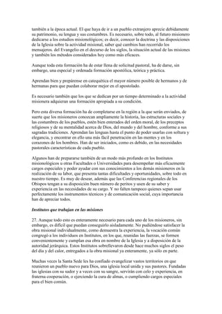 también a la época actual. El que haya de ir a un pueblo extranjero aprecie debidamente
su patrimonio, su lengua y sus costumbres. Es necesario, sobre todo, al futuro misionero
dedicarse a los estudios misionológicos; es decir, conocer la doctrina y las disposiciones
de la Iglesia sobre la actividad misional, saber qué cambios han recorrido los
mensajeros. del Evangelio en el decurso de los siglos, la situación actual de las misiones
y también los métodos considerados hoy como más eficaces.

Aunque toda esta formación ha de estar llena de solicitud pastoral, ha de darse, sin
embargo, una especial y ordenada formación apostólica, teórica y práctica.

Aprendan bien y prepárense en catequética el mayor número posible de hermanos y de
hermanas para que puedan colaborar mejor en el apostolado.

Es necesario también que los que se dedican por un tiempo determinado a la actividad
misionera adquieran una formación apropiada a su condición.

Pero esta diversa formación ha de completarse en la región a la que serán enviados, de
suerte que los misioneros conozcan ampliamente la historia, las estructuras sociales y
las costumbres de los pueblos, estén bien enterados del orden moral, de los preceptos
religiosos y de su mentalidad acerca de Dios, del mundo y del hombre, conforme a sus
sagradas tradiciones. Aprendan las lenguas hasta el punto de poder usarlas con soltura y
elegancia, y encontrar en ello una más fácil penetración en las mentes y en los
corazones de los hombres. Han de ser iniciados, como es debido, en las necesidades
pastorales características de cada pueblo.

Algunos han de prepararse también de un modo más profundo en los Institutos
misionológicos u otras Facultades o Universidades para desempeñar más eficazmente
cargos especiales y poder ayudar con sus conocimientos a los demás misioneros en la
realización de su labor, que presenta tantas dificultades y oportunidades, sobre todo en
nuestro tiempo. Es muy de desear, además que las Conferencias regionales de los
Obispos tengan a su disposición buen número de peritos y usen de su saber y
experiencia en las necesidades de su cargo. Y no falten tampoco quienes sepan usar
perfectamente los instrumentos técnicos y de comunicación social, cuya importancia
han de apreciar todos.

Institutos que trabajan en las misiones

27. Aunque todo esto es enteramente necesario para cada uno de los misioneros, sin
embargo, es difícil que puedan conseguirlo aisladamente. No pudiéndose satisfacer la
obra misional individualmente, como demuestra la experiencia, la vocación común
congregó a los individuos en Institutos, en los que, reunidas las fuerzas, se formen
convenientemente y cumplan esa obra en nombre de la Iglesia y a disposición de la
autoridad jerárquica. Estos Institutos sobrellevaron desde hace muchos siglos el peso
del día y del calor, entregados a la obra misional ya enteramente, ya sólo en parte.

Muchas veces la Santa Sede les ha confiado evangelizar vastos territorios en que
reunieron un pueblo nuevo para Dios, una iglesia local unida y sus pastores. Fundadas
las iglesias con su sudor y a veces con su sangre, servirán con celo y experiencia, en
fraterna cooperación, o ejerciendo la cura de almas, o cumpliendo cargos especiales
para el bien común.
 