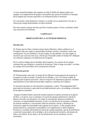 A veces asumirán trabajos más urgentes en todo el ámbito de alguna región; por
ejemplo, la evangelización de grupos o de pueblos que quizá no recibieron el mensaje
del Evangelio por razones especiales o lo rechazaron hasta el momento.

Si es necesario, están dispuestos a formar y a ayudar con su experiencia a los que se
ofrecen por tiempo determinado a la labor misional.

Por estas causas y porque aún hay que llevar muchas gentes a Cristo, continúan siendo
muy necesarios los Institutos.

                                    CAPÍTULO V

                 ORDENACIÓN DE LA ACTIVIDAD MISIONAL


Introducción

28. Puesto que los fieles cristianos tienen dones diferentes, deben colaborar en el
Evangelio cada uno según su oportunidad, facultad, carisma y ministerio; todos, por
consiguiente, los que siembran y los que siegan, los que plantan y los que riegan, es
necesario que sean una sola cosa, a fin de que "buscando unidos el tiempo fin" dediquen
sus esfuerzos unánimes a la edificación de la Iglesia.

Por lo cual los trabajos de los heraldos del Evangelio y los auxilios de los demás
cristianos hay que dirigirlos y aunarlos de forma que "todo se haga con orden", en todos
los campos de la actividad y de la cooperación misional.

Ordenación general

29. Perteneciendo, ante todo, al cuerpo de los Obispos la preocupación de anunciar el
Evangelio en todo el mundo, el sínodo de los Obispos, o sea "el Consejo estable de
Obispos para la Iglesia universal", entre los negocios de importancia general, considere
especialmente la actividad misional deber supremo y santísimo de la Iglesia.

Es necesario que haya un solo dicasterio competente, a saber: "De propaganda Fide",
para todas las misiones y para toda la actividad misional, salvo, sin embargo, el derecho
de las Iglesias orientales.

 Aunque el Espíritu Santo suscita de muchas maneras el espíritu misional en la Iglesia
de Dios, y no pocas veces se anticipa a la acción de quienes gobiernan la vida de la
Iglesia, con todo, este dicasterio, en cuanto le corresponde, promueva también la
vocación y la espiritualidad misionera, el celo y la oración por las misiones y difunda
las noticias auténticas y convenientes sobre las misiones; suscite y distribuya los
misioneros según las necesidades más urgentes de los países. A ella compete dictar
normas directivas y principios acomodados a la evangelización y darles impulsos.
Promueva y coordine eficazmente la colecta de ayudas materiales, que ha de distribuirse
a razón de la necesidad o de la utilidad, y de la extensión del territorio, del número de
fieles y de infieles, de las obras y de las Instituciones, de los auxiliares y de los
misioneros.
 
