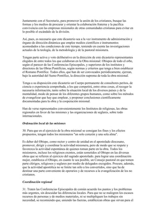 Juntamente con el Secretario, para promover la unión de los cristianos, busque las
formas y los medios de procurar y orientar la colaboración fraterna y la pacífica
convivencia con las empresas misionales de otras comunidades cristianas para evitar en
lo posible el escándalo de la división.

Así, pues, es necesario que este dicasterio sea a la vez instrumento de administración y
órgano de dirección dinámica que emplee medios científicos e instrumentos
acomodados a las condiciones de este tiempo, teniendo en cuenta las investigaciones
actuales de la teología, de la metodología y de la pastoral misionera.

Tengan parte activa y voto deliberativo en la dirección de este dicasterio representantes
elegidos de entre todos los que colaboran en la Obra misional: Obispos de todo el orbe,
según el parecer de las Conferencias Episcopales, y superiores de los institutos y
directores de las Obras Pontificias, según normas y criterios que tenga a bien establecer
el Romano Pontífice. Todos ellos, que han de ser convocados periódicamente, ejerzan,
bajo la autoridad del Sumo Pontífice, la dirección suprema de toda la obra misional.

Tenga a su disposición este dicasterio un Cuerpo permanente de consultores peritos, de
ciencia o experiencia comprobada, a los que competirá, entre otras cosas, el recoger la
necesaria información, tanto sobre la situación local de los diversos países y de la
mentalidad, modo de pensar de los diferentes grupos humanos, como sobre los métodos
de evangelizar que hay que emplear, y proponer conclusiones científicamente
documentadas para la obra y la cooperación misional.

Han de verse representados convenientemente los Institutos de religiosas, las obras
regionales en favor de las misiones y las organizaciones de seglares, sobre todo
internacionales.

Ordenación local de las misiones

30. Para que en el ejercicio de la obra misional se consigan los fines y los efectos
propuestos, tengan todos los misioneros "un solo corazón y una sola alma".

Es deber del Obispo, como rector y centro de unidad en el apostolado diocesano,
promover, dirigir y coordinar la actividad misionera, pero de modo que se respete y
favorezca la actividad espontánea de quienes toman parte en la obra. Todos los
misioneros, incluso los religiosos exentos, están sometidos al Obispo en las diversas
obras que se refieren al ejercicio del sagrado apostolado. para lograr una coordinación
mejor, establezca el Obispo, en cuanto le sea posible, un Consejo pastoral en que tomen
parte clérigos, religiosos y seglares por medio de delegados escogidos. Procure, además,
que la actividad apostólica no se limite tan sólo a los convertidos, sino que ha de
destinar una parte conveniente de operarios y de recursos a la evangelización de los no
cristianos.

Coordinación regional

31. Traten las Conferencias Episcopales de común acuerdo los puntos y los problemas
más urgentes, sin descuidar las diferencias locales. Para que no se malogren los escasos
recursos de personas y de medios materiales, ni se multipliquen los trabajos sin
necesidad, se recomiendo que, uniendo las fuerzas, establezcan obras que sirvan para el
 