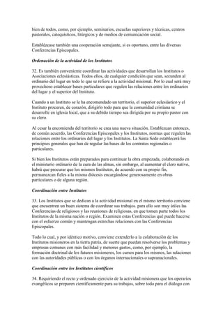bien de todos, como, por ejemplo, seminarios, escuelas superiores y técnicas, centros
pastorales, catequísticos, litúrgicos y de medios de comunicación social.

Establézcase también una cooperación semejante, si es oportuno, entre las diversas
Conferencias Episcopales.

Ordenación de la actividad de los Institutos

32. Es también conveniente coordinar las actividades que desarrollan los Institutos o
Asociaciones eclesiásticas. Todos ellos, de cualquier condición que sean, secunden al
ordinario del lugar en todo lo que se refiere a la actividad misional. Por lo cual será muy
provechoso establecer bases particulares que regulen las relaciones entre los ordinarios
del lugar y el superior del Instituto.

Cuando a un Instituto se le ha encomendado un territorio, el superior eclesiástico y el
Instituto procuren, de corazón, dirigirlo todo para que la comunidad cristiana se
desarrolle en iglesia local, que a su debido tiempo sea dirigida por su propio pastor con
su clero.

Al cesar la encomienda del territorio se crea una nueva situación. Establezcan entonces,
de común acuerdo, las Conferencias Episcopales y los Institutos, normas que regulen las
relaciones entre los ordinarios del lugar y los Institutos. La Santa Sede establecerá los
principios generales que han de regular las bases de los contratos regionales o
particulares.

Si bien los Institutos están preparados para continuar la obra empezada, colaborando en
el ministerio ordinario de la cura de las almas, sin embargo, al aumentar el clero nativo,
habrá que procurar que los mismos Institutos, de acuerdo con su propio fin,
permanezcan fieles a la misma diócesis encargándose generosamente en obras
particulares o de alguna región.

Coordinación entre Institutos

33. Los Institutos que se dedican a la actividad misional en el mismo territorio conviene
que encuentren un buen sistema de coordinar sus trabajos. para ello son muy útiles las
Conferencias de religiosos y las reuniones de religiosas, en que tomen parte todos los
Institutos de la misma nación o región. Examinen estas Conferencias qué puede hacerse
con el esfuerzo común y mantengan estrechas relaciones con las Conferencias
Episcopales.

Todo lo cual, y por idéntico motivo, conviene extenderlo a la colaboración de los
Institutos misioneros en la tierra patria, de suerte que puedan resolverse los problemas y
empresas comunes con más facilidad y menores gastos, como, por ejemplo, la
formación doctrinal de los futuros misioneros, los cursos para los mismos, las relaciones
con las autoridades públicas o con los órganos internacionales o supranacionales.

Coordinación entre los Institutos científicos

34. Requiriendo el recto y ordenado ejercicio de la actividad misionera que los operarios
evangélicos se preparen científicamente para su trabajos, sobre todo para el diálogo con
 