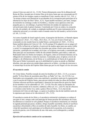 mismo Cristo nos amó (cf. Jn., 13,34). Tienen últimamente como fin la dilatación del
Reino de Dios, incoado por el mismo Dios en la tierra, hasta que sea consumado por El
mismo al fin de los tiempos cuanto se manifieste Cristo, nuestra vida (cf. Col., 3,4) , y
"la misma criatura será libertad de la servidumbre de la corrupción para participar en la
libertad de los hijos de Dios" (Rom., 8,21). Aquel pueblo mesiánico, por tanto, aunque
de momento no contenga a todos los hombres, y muchas veces aparezca como una
pequeña grey es, sin embargo, el germen firmísimo de unidad, de esperanza y de
salvación para todo el género humano. Constituido por Cristo en orden a la comunión
de vida, de caridad y de verdad, es empleado también por El como instrumento de la
redención universal y es enviado a todo el mundo como luz del mundo y sal de la tierra
(cf. Mt., 5,13-16).

Así como el pueblo de Israel según la carne, el peregrino del desierto, es llamado alguna
vez Iglesia (cf. 2Esdr., 13,1; Núm., 20,4; Deut., 23, 1ss), así el nuevo Israel que va
avanzando en este mundo hacia la ciudad futura y permanente (cf. Hebr., 13,14) se
llama también Iglesia de Cristo (cf. Mt., 16,18), porque El la adquirió con su sangre (cf.
Act., 20,28), la llenó de su Espíritu y la proveyó de medios aptos para una unión visible
y social. La congregación de todos los creyentes que miran a Jesús como autor de la
salvación, y principio de la unidad y de la paz, es la Iglesia convocada y constituida por
Dios para que sea sacramento visible de esta unidad salutífera, para todos y cada uno.
Rebosando todos los límites de tiempos y de lugares, entra en la historia humana con la
obligación de extenderse a todas las naciones. Caminando, pues, la Iglesia a través de
peligros y de tribulaciones, de tal forma se ve confortada por al fuerza de la gracia de
Dios que el Señor le prometió, que en la debilidad de la carne no pierde su fidelidad
absoluta, sino que persevera siendo digna esposa de su Señor, y no deja de renovarse a
sí misma bajo la acción del Espíritu Santo hasta que por la cruz llegue a la luz sin ocaso.

El sacerdocio común

10. Cristo Señor, Pontífice tomado de entre los hombres (cf. Hebr., 5,1-5), a su nuevo
pueblo "lo hizo Reino de sacerdotes para Dios, su Padre" (cf. Ap., 1,6; 5,9-10). Los
bautizados son consagrados como casa espiritual y sacerdocio santo por la regeneración
y por la unción del Espíritu Santo, para que por medio de todas las obras del hombre
cristiano ofrezcan sacrificios espirituales y anuncien las maravillas de quien los llamó
de las tinieblas a la luz admirable (cf. 1Pe., 2,4-10). Por ello, todos los discípulos de
Cristo, perseverando en la oración y alabanza a Dios (cf. Act., 2,42.47), han de ofrecerse
a sí mismos como hostia viva, santa y grata a Dios (cf. Rom., 12,1), han de dar
testimonio de Cristo en todo lugar, y a quien se la pidiere, han de dar también razón de
la esperanza que tienen en la vida eterna (cf. 1Pe., 3,15).

El sacerdocio común de los fieles y el sacerdocio ministerial o jerárquico se ordena el
uno para el otro, aunque cada cual participa de forma peculiar del sacerdocio de Cristo.
Su diferencia es esencial no solo gradual. Porque el sacerdocio ministerial, en virtud de
la sagrada potestad que posee, modela y dirige al pueblo sacerdotal, efectúa el sacrificio
eucarístico ofreciéndolo a Dios en nombre de todo el pueblo: los fieles, en cambio, en
virtud del sacerdocio real, participan en la oblación de la eucaristía, en la oración y
acción de gracias, con el testimonio de una vida santa, con la abnegación y caridad
operante.

Ejercicio del sacerdocio común en los sacramentos
 