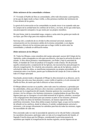 Deber misionero de las comunidades cristianas

37. Viviendo el Pueblo de Dios en comunidades, sobre todo diocesanas y parroquiales,
en las que de algún modo se hace visible, a ellas pertenece también dar testimonio de
Cristo delante de las gentes.

La gracia de la renovación en las comunidades no puede crecer si no expande cada una
los campos de la caridad hasta los confines de la tierra, y no tiene, de los que están lejos,
una preocupación semejante a la que siente por sus propios miembros.

De esta forma, toda la comunidad ruega, coopera y actúa entre las gentes por medio de
sus hijos, que Dios elige para esta empresa altísima.

Será muy útil, a condición de no olvidar la obra misional universal, mantener
comunicación con los misioneros salidos de la misma comunidad, o con alguna
parroquia o diócesis de las misiones para que se haga visible la unión entre las
comunidades y redunde en edificación mutua.

Deber misionero de los Obispos

38. Todos los Obispos, como miembros del cuerpo episcopal, sucesor del Colegio de los
Apóstoles, están consagrados no sólo para una diócesis, sino para la salvación de todo el
mundo. A ellos afecta primaria e inmediatamente, con Pedro y bajo la autoridad de
Pedro, el mandato de Cristo de predicar el Evangelio a toda criatura. De ahí procede
aquella comunicación y cooperación de las Iglesias, tan necesaria hoy para proseguir la
obra de evangelización. En virtud de esta comunión, cada una de las Iglesias, siente la
solicitud de todas las obras, se manifiestan mutuamente sus propias necesidades, se
comunican entre si sus bienes, puesto que la dilatación del cuerpo de Cristo es deber de
todo el Colegio episcopal.

Suscitando, promoviendo y dirigiendo el Obispo la obra misional en su diócesis, con la
que forma una sola cosa, hace presente y como visible el espíritu y el celo misional del
Pueblo de Dios, de suerte que toda la diócesis se hace misionera.

El Obispo deberá suscitar en su pueblo, sobre todo entre los enfermos y oprimidos por
las calamidades, almas que ofrezcan a dios oraciones y penitencias con generosidad de
corazón por la evangelización del mundo; fomentar gustosos las vocaciones de los
jóvenes y de los clérigos a los Institutos misioneros, complaciéndose de que Dios elija
algunos para que se consagren a la actividad misional de la Iglesia; exhortar y aconsejar
a las congregaciones diocesanas para que asuman su parte en las misiones; promover
entre sus fieles las obras de Institutos misioneros, de manera especial las obras
pontificias misionales. Estas obras deben ocupar el primer lugar, ya que son los medios
de infundir en los católicos, desde la infancia, el sentido verdaderamente universal y
misionero, y de recoger eficazmente los subsidios para bien de todas las misiones, según
las necesidades de cada una.

Pero creciendo cada vez más la necesidad de operarios en la viña del Señor y deseando
los sacerdotes diocesanos, participar cada vez más en la evangelización del mundo, el
Sagrado Concilio desea que los Obispos, considerando la gravísima penuria de
sacerdotes que impide la evangelización de muchas regiones, envíen algunos de sus
 